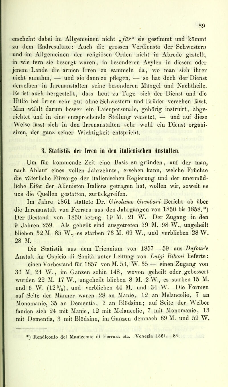 erscheint dabei im Allgemeinen nicht ,^filr^' sie gestimmt und kömmt zu dem Endresultate: Auch die grossen Verdienste der Schwestern und im Allgemeinen der religiösen Orden nicht in Abrede gestellt, in wie fern sie besorgt waren, in besonderen Asylen in diesem oder jenem Lande die armen Irren zu sammeln da, wo man sich ihrer nicht annahm, — und sie dann zu pflegen^ — so hat doch der Dienst derselben in Irrenanstalten seine besonderen Mängel und Nachtheile. Es ist auch hergestellt, dass heut zu Tage sich der Dienst und die Hülfe bei Jrren sehr gut ohne Schwestern und Brüder versehen lässt. Man wählt darum besser ein Laienpersonale, gehörig instruirt, abge- richtet und in eine entsprechende Stellung versetzt, — und auf diese Weise lässt sich in den Irrenanstalten sehr wohl ein Dienst organi- siren, der ganz seiner Wichtigkeit entspricht. 3. Statistik der Irren in den italienischen Anstalten. Um für kommende Zeit eine Basis zu gründen, auf der man, nach x\blauf eines vollen Jahrzehnts, ersehen kann, welche Früchte die väterliche Fürsoige der italienischen Regierung und der unermüd- liche Eifer der Alienistcn Italiens getragen hat, wollen wir, soweit es uns die Quellen gestatten, zurückgreifen. Im Jahre 1861 stattete Dr. Girolamo Gambari Bericht ab über die Irrenanstalt von Ferrara aus den Jahrgängen von 1850 bis 1858. *) Der Bestand von 1850 betrug 19 M. 21 W. Der Zugang in den 9 Jahren 259. Als geheilt sind ausgetreten 79 M. 98 W., ungeheilt blieben 32 M. 85 W., es starben 73 M. 69 W., und verblieben 28 W. 28 M. Die Statistik aus dem Triennium von 1857 —59 aus Dufours Anstalt im Ospicio di Sanita unter Leitung von Luigi Riboni lieferte: einen Vorbestand für 1857 von M. 53, W. 35 — einen Zugang von 36 M. 24 W., im Ganzen sohin 148, wovon geheilt oder gebessert wurden 22 M. 17 W., ungeheilt blieben 8 M. 2 W., es starben 15 M. und 6 W. (120/0)5 und verblieben 44 M. und 34 W. Die Formen auf Seite der Männer waren 28 an Manie, 12 an Melancolie, 7 an Monomanie, 35 an Dementia, 7 an Blödsinn; auf Seite der Weiber fanden sich 24 mit Manie, 12 mit Melancolie, 7 mit Monomanie, 13 mit Dementia, 3 mit Blödsinn, im Ganzen demnach 89 M. und 59 W. *) Rendiconto del Manicomio di Ferrara etc. Vcnezia 1861. 80.