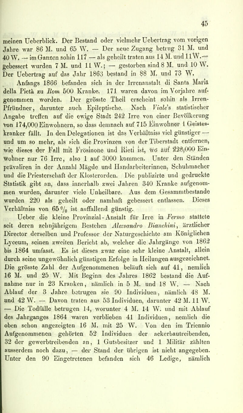 meinen Ueberblick. Der Bestand oder vielmehr Ucbertrag vom vorigen Jahre war 86 M. und 65 W. ~ Der neue Zugang betrug 31 M. und 40 W. — im Gangen sohin 117 — als gehellt traten aus 14 M.und llW.-= gebessert wurden 7 M. und 11 W.; — gestorben sind 8 M. und 10 W. Der Uebertrag auf das Jahr 1863 bestand in §8 M, und 73 W, x\nfangs 1866 befanden sich in der Irrenanstalt di Santa Mariä della Pietä zu Horn 500 Kranke» 171 waren davon im Vorjahre auf- genommen worden. Der grÖsste Theil erscheint söhiü als Irren- Pfründner, darunter auch Epileptische. Nach Viales statistischer Angabe trcficn auf die ewige Stadt 242 Irre von einer Bevölkerung Von 174,000 Einwohnern, so dass demnach auf 715 Einwölliiöi' 1 Geistes- kranker fällt. In den Delegationen ist das Verhliltniss viel günstiger— und um so mehr, als sich die Provinzen von der Tiberstadt entfernen, wie dieses der Pdl mit Frösinoiie und Rieti ist, wö äüf ä28jOOO Ein- wohner nur 76 Irre, also 1 auf 3000 kommen. Unter den Ständen prävallren in der Anzahl Mägde und Handarbeiterinnen, Schuhmacher und die Priesterschaft der Klosterorden. Die publizirte und gedruckte Statistik gibt an, dass innerhalb zwei Jahren 340 Kranke aufgenom- men wurden, darunter viele Unheilbare. Aus dem Gesammtbestande wurden 220 als gehellt oder namhaft gebessert entlassen. Dieses Verhältniss von 65 % ist auffallend günstig. Ueber die kleine Provinzial - Anstalt für Irre in Fermo stattete seit deren zehnjährigem Bestehen Älessandro Bianchini, ärztlicher Director derselben und Professor der Naturgeschichte am Königlichen Lyceum, seinen zweiten Bericht ab, welcher die Jahrgänge von 1862 bis 1864 umfasst. Es ist dieses zwar eine sehr kleine Anstalt, allein durch seine ungewöhnlich günstigen Erfolge In Heilungen ausgezeichnet. Die grösste Zahl der iVufgenommenen beläuft sich auf 41, nemllch 16 M. und 25 W. Mit Beginn des Jahres 1862 bestand die Auf- nahme nur In 23 Kranken, nämlich In 5 M. und 18 W. — Nach Ablauf der 3 Jahre betrugen sie 90 Individuen, nämlich 48 M. und 42 W. — Davon traten aus 53 Individuen, darunter 42 M. 11 W. — Die Todfälle betrugen 14, worunter 4 M. 14 W. und mit Ablauf des Jahrganges 1864 waren verblieben 41 Individuen, nemllch die oben schon angezeigten 16 M. mit 25 W. Von den Im Triennio Aufgenommenen gehörten 52 Individuen der ackerbautreibenden, 32 der gewerbtrelbenden an, 1 Gutsbesitzer und 1 Militär zählten ausserdem noch dazu, — der Stand der übrigen Ist nicht angegeben. Unter den 90 Eingetretenen befanden sich 46 Ledige, nämlich