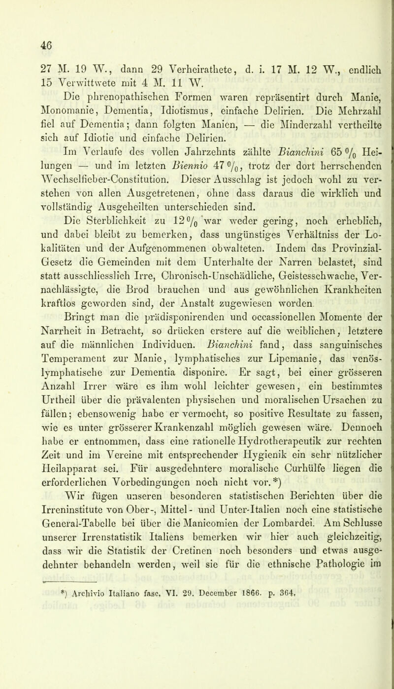 27 M. 19 W., dann 29 Verheirathete, d. i. 17 M. 12 W., endlich 15 Verwitt\Yete mit 4 M, 11 W. Die phrenopathischen Formen waren repräsentirt durch Manie, Monomanie, Dementia, Idiotismus, einfache Delirien. Die Mehrzahl fiel auf Dementia; dann folgten Manien, — die Minderzahl vertheilte sich auf Idiotie und einfache Delirien. Im Verlaufe des vollen Jahrzehnts zählte BiancJimi 65 % Hei- lungen — und im letzten Biennio 47 0/q, trotz der dort herrschenden Wechselfieber-Constitution. Dieser Ausschlag ist jedoch wohl zu ver- stehen von allen Ausgetretenen, ohne dass daraus die wirklich und vollständig Ausgeheilten unterschieden sind. Die Sterblichkeit zu 120/Q'war weder gering, noch erheblich, und dabei bleibt zu bemerken, dass ungünstiges Verhältniss der Lo- kalitäten und der Aufgenommenen obwalteten. Indem das Provinzial- Gesetz die Gemeinden mit dem Unterhalte der Narren belastet, sind statt ausschliesslich Irre, Chronisch-Unschädliche, Geistesschwache, Ver- nachlässigte, die Brod brauchen und aus gewöhnlichen Krankheiten kraftlos geworden sind, der Anstalt zugewiesen worden. Bringt man die prädisponirenden und occassionellen Momente der Narrheit in Betracht, so drücken erstere auf die weiblichen, letztere auf die männlichen Individuen. BiancMni fand, dass sanguinisches Temperament zur Manie, lymphatisches zur Lipemanie, das venös- lymphatische zur Dementia disponire. Er sagt, bei einer grösseren Anzahl Irrer wäre es ihm wohl leichter gewesen, ein bestimmtes Urtheil über die prävalenten physischen und moralischen Ursachen zu fällen; ebensowenig habe er vermocht, so positive Resultate zu fassen, wie es unter grösserer Krankenzahl möglich gewesen wäre. Dennoch habe er entnommen, dass eine rationelle Hydrotherapeutik zur rechten Zeit und im Vereine mit entsprechender Hygienik ein sehr nützlicher Heilapparat sei. Für ausgedehntere moralische Curhülfe liegen die erforderlichen Vorbedingungen noch nicht vor.*) Wir fügen unseren besonderen statistischen Berichten über die Irreninstitute von Ober-, Mittel- und Unter-Italien noch eine statistische General-Tabelle bei über die Manicomien der Lombardei. Am Schlüsse unserer Irrenstatistik Italiens bemerken wir hier auch gleichzeitig, dass wir die Statistik der Cretinen noch besonders und etwas ausge- dehnter behandeln werden, weil sie für die ethnische Pathologie im *) Arctiivio Italiano fasc, VI. 29. December 1866. p. 364,