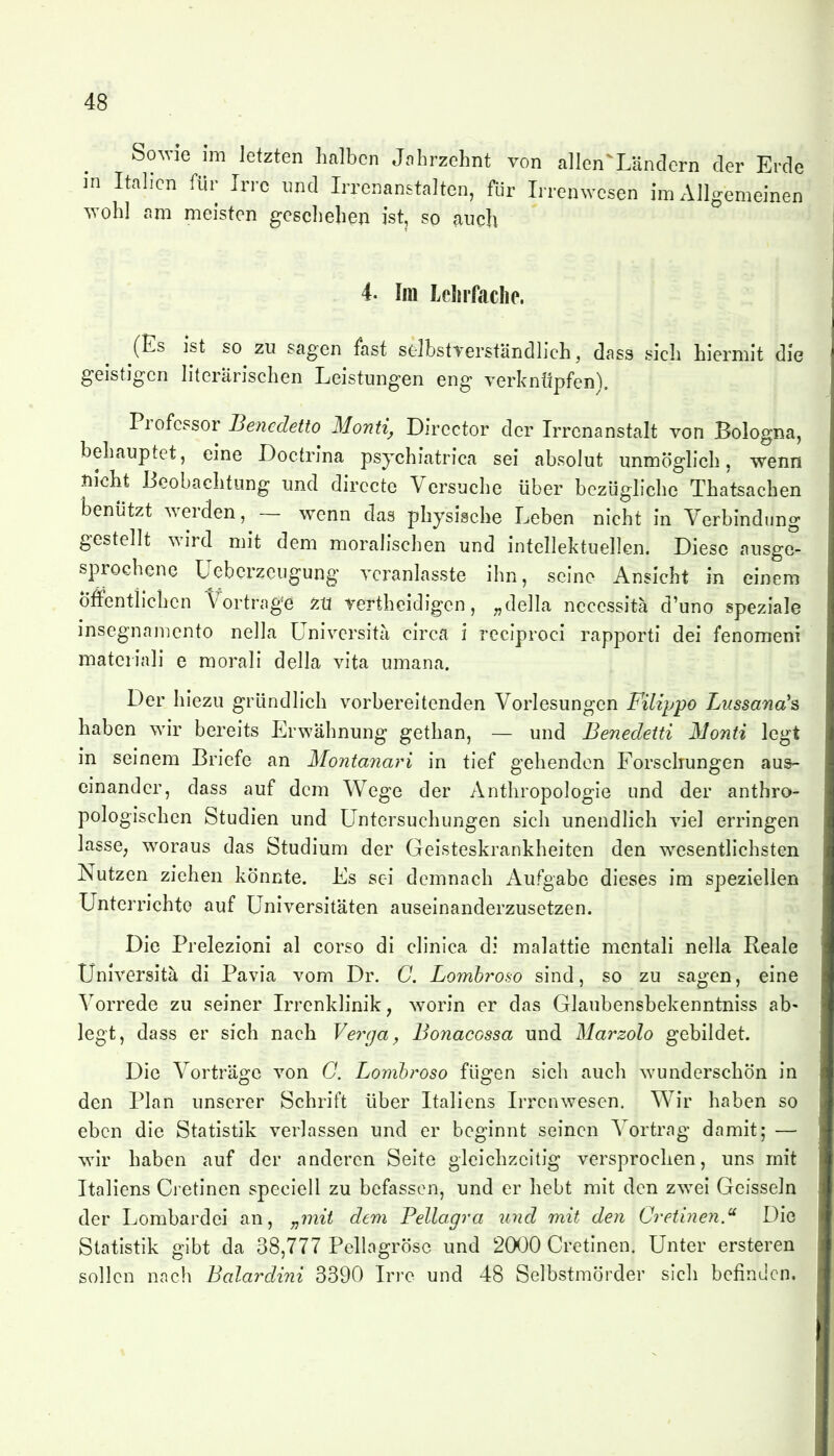 So^vie im letzten halben Jnhrzehnt von allen^LäncIern der Erde ]n Italien für Irre und Irrenanstalten, für Irrenwesen im Allgemeinen wohl am meisten geschehen ist, so auch 4. Im Lcliifaclie. ^(Es ist so zu sagen fast selbstverständlich, dass sich hiermit die geistigen literarischen Leistungen eng Terknüpfen). Professor Bencdetto Monti, Dircctor der Irrenanstalt von Bologna, behauptet, eine Doctrina psychiatrica sei absolut unmöghch, wenn -tiicht Beobachtung und dirccte Versuche über bezügliche Thatsachen benützt werden, — wenn das physische Leben nicht in Verbindung gestellt wird mit dem moralischen und intellektuellen. Diese ausge- sprochene Ueberzeugung veranlasste ibn, seine Ansicht in einem Öffentlichen t^ortrage 'zM rertheidigen, „della necessitä d'uno speziale insegnamento nella üniversita circa i reciproci rapporti dei fenomeni materiali e morali della vita umana. Der hiezu gründlich vorbereitenden Vorlesungen Filippo Lussana's haben wir bereits Erwähnung gethan, — und Benedetti Monti legt in seinem Briefe an Montanari in tief gehenden Forschungen aus- einander, dass auf dem Wege der Anthropologie und der anthro- pologischen Studien und Untersuchungen sich unendlich viel erringen lasse, woraus das Studium der Geisteskrankheiten den wesentlichsten Nutzen ziehen könnte. Es sei demnach Aufgabe dieses im speziellen Unterrichte auf Universitäten auseinanderzusetzen. Die Prelezioni al corso di clinica di malattie mentali nella Reale Üniversita di Pavia vom Dr. C. Lomh^oso sind, so zu sagen, eine Vorrede zu seiner Irrenklinik, \vorin er das Glaubensbekenntniss ab- legt, dass er sich nach Verga, Bonacossa und Marzolo gebildet. Die Vorträge von C. Lomhroso fügen sich auch wunderschön in den Plan unserer Schrift über Italiens Irrenwesen. Wir haben so eben die Statistik verlassen und er beginnt seinen Vortrag damit; — wir haben auf der anderen Seite gleichzeitig versprochen, uns mit Italiens Cretinen speciell zu befassen, und er hebt mit den zwei Geissein der Lombardei an, „mit dem Pellagra iind mit den Cretinen.^ Die Statistik gibt da 38,777 Pellngrösc und 20)0 Cretinen. Unter ersteren sollen nach Baiardini 3390 Irre und 48 Selbstmörder sich befinden.