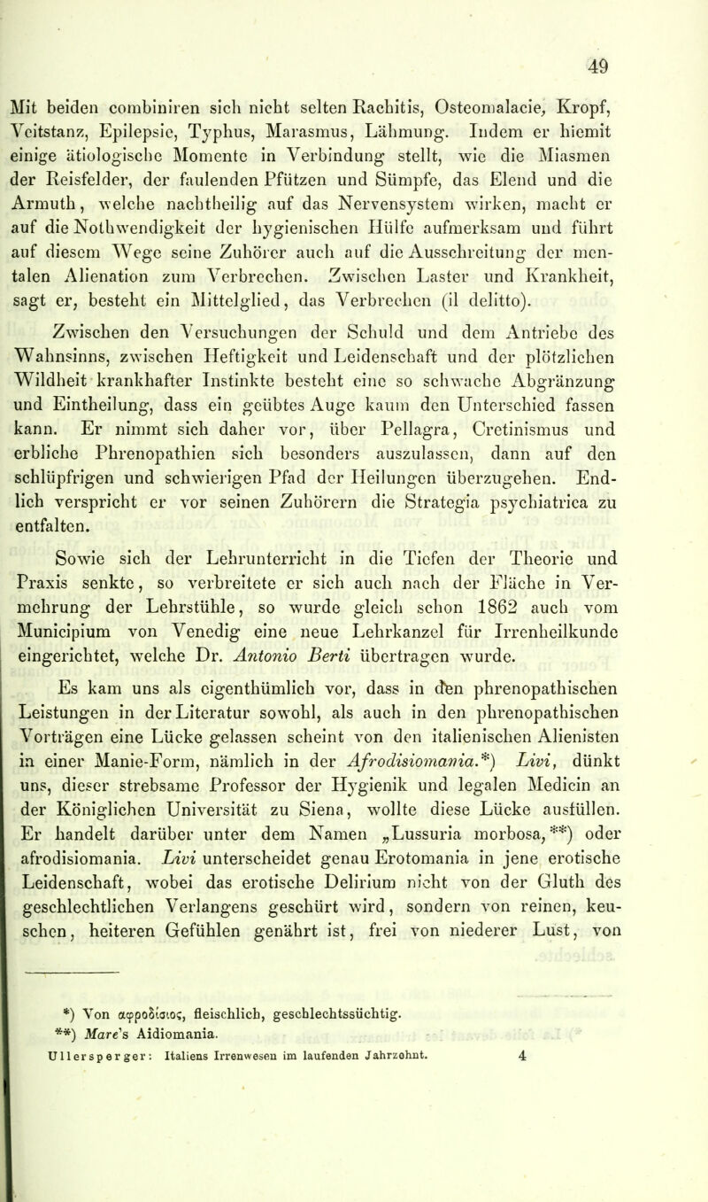 Mit beiden combiniren sich nicht selten Rachitis, OsteomalaciC;, Kropf, Veitstanz, Epilepsie, Typhus, Marasmus, Lähmung. Indem er hiemit einige ätiologische Momente in Verbindung stellt, wie die Miasmen der Reisfelder, der faulenden Pfützen und Sümpfe, das Elend und die Armuth, welche nachtheilig auf das Nervensystem wirken, macht er auf die Nothwendigkeit der hygienischen Hülfe aufmerksam und führt auf diesem Wege seine Zuhörer auch auf die Ausschreitung der men- talen Alienation zum Verbrechen. Zwischen Laster und Krankheit, sagt er, besteht ein Mittelglied, das Verbrechen (il delitto). Zwischen den Versuchungen der Schuld und dem Antriebe des Wahnsinns, zwischen Heftigkeit und Leidenschaft und der plötzlichen Wildheit krankhafter Instinkte besteht eine so schwache Abgränzung und Eintheilung, dass ein geübtes Auge kaum den Unterschied fassen kann. Er nimmt sich daher vor, über Pellagra, Cretinismus und erbliche Phrenopathien sich besonders auszulassen, dann auf den schlüpfrigen und schwierigen Pfad der Heilungen überzugehen. End- lich verspricht er vor seinen Zuhörern die Strategia psychiatrica zu entfalten. Sowie sich der Lehrunterricht in die Tiefen der Theorie und Praxis senkte, so verbreitete er sich auch nach der Fläche in Ver- mehrung der Lehrstühle, so wurde gleich schon 1862 auch vom Municipium von Venedig eine neue Lehrkanzel für Irrenheilkunde eingerichtet, welche Dr. Antonio Berti übertragen wurde. Es kam uns als eigenthümlich vor, dass in dfen phrenopathischen Leistungen in der Literatur sowohl, als auch in den phrenopathischen Vorträgen eine Lücke gelassen scheint von den italienischen Alienisten in einer Manie-Form, nämlich in der Afrodisiomavia.'^) Livi, dünkt uns, dieser strebsame Professor der Hygienik und legalen Medicin an der Königlichen Universität zu Siena, wollte diese Lücke ausfüllen. Er handelt darüber unter dem Namen ;,Lussuria morbosa,'^*) oder afrodisiomania. Livi unterscheidet genau Erotomania in jene erotische Leidenschaft, wobei das erotische Delirium nicht von der Gluth des geschlechtlichen Verlangens geschürt wird, sondern von reinen, keu- schen, heiteren Gefühlen genährt ist, frei von niederer Lust, von *) Von acppoSioio?, fleischlich, geschlechtssüchtig. **) Mare's Aidiomania. Ulier s per gel*: Italiens Irrenwesen im laufenden Jahrzehnt. 4