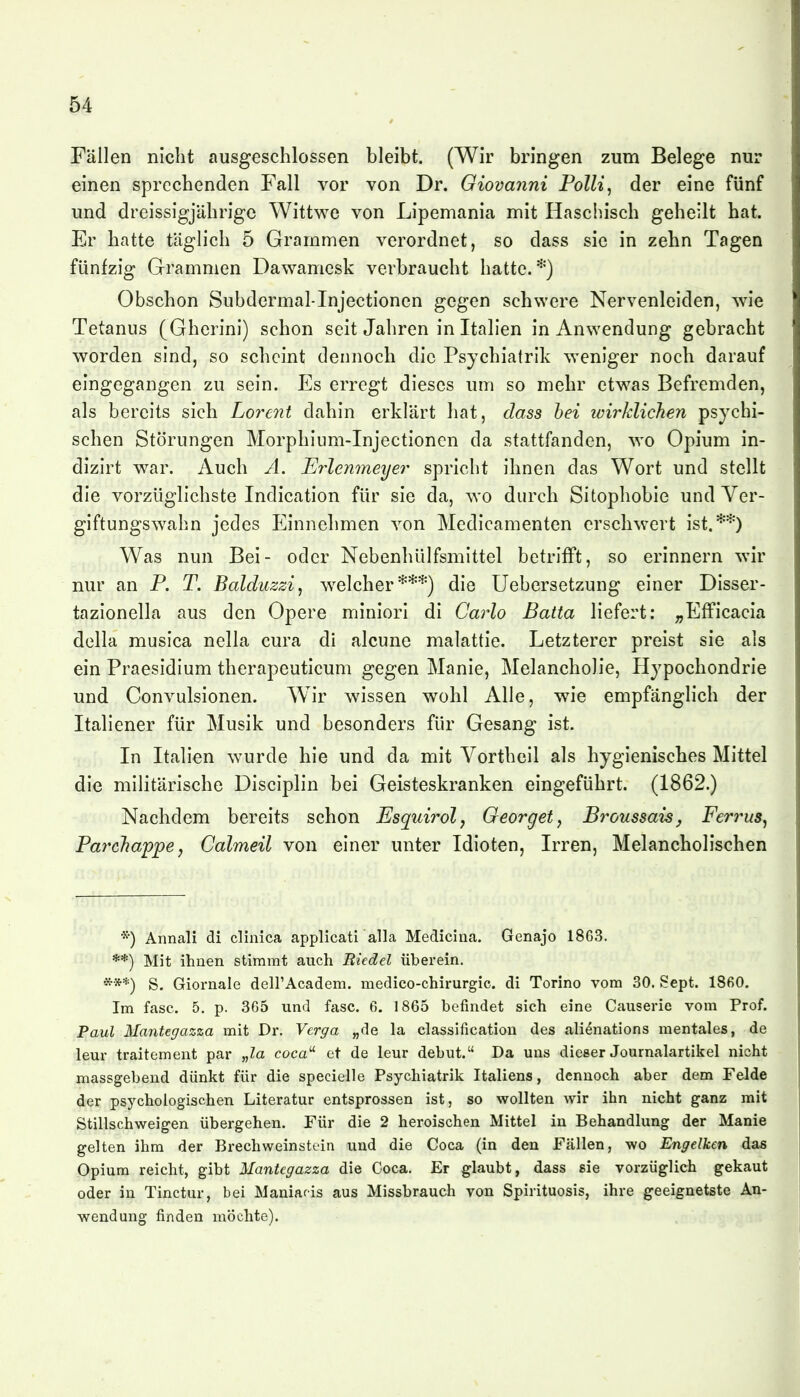 Fällen nicht ausgeschlossen bleibt. (Wir bringen zum Belege nur einen sprechenden Fall vor von Dr. Giovanni Polli^ der eine fünf und dreissigjährigc Wittwe von Lipemania mit Haschisch geheilt hat. Er hatte täglich 5 Grammen verordnet, so dass sie in zehn Tagen fünfzig Grammen Dawamesk verbraucht hatte.*) Obschon Subdermal-Injectionen gegen schwere Nervenleiden, wie Tetanus (Gherini) schon seit Jahren in Italien in Anwendung gebracht worden sind, so scheint dennoch die Psychiatrik weniger noch darauf eingegangen zu sein. Es erregt dieses um so mehr etwas Befremden, als bereits sich Lorent dahin erklärt hat, dass hei wirklichen psychi- schen Störungen Morphium-Injectionen da stattfanden, wo Opium in- dizirt war. Auch A. Erlenmeyer spricht ihnen das Wort und stellt die vorzüglichste Indication für sie da, wo durch Sitophobie und Ver- giftungswahn jedes Einnehmen von Medicamenten erschwert ist.**) Was nun Bei- oder Nebenhülfsmittel betrifft, so erinnern wir nur an P. T. Balduzzi, welcher***) die Uebersetzung einer Disser- tazionella aus den Opere miniori di CarZo Batta liefert: ^EfFicacia della musica nella cura di alcune matattie. Letzterer preist sie als ein Praesidium therapeuticum gegen Manie, Melancholie, Hypochondrie und Convulsionen. Wir wissen wohl Alle, wie empfänglich der Italiener für Musik und besonders für Gesang ist. In Italien wurde hie und da mit Vortheil als hygienisches Mittel die militärische Disciplin bei Geisteskranken eingeführt. (1862.) Nachdem bereits schon Esquirol, Oeorget, Broussaisj Ferrus^ Pa7'chappe, Calmeil von einer unter Idioten, Irren, Melancholischen *) Annali di clinica applicati alla Medicina. Genajo 1863. **) Mit ihnen stimmt auch Biedel überein. ***) S. Giornale deirAcadem. medico-chirurgic. di Torino vom 30. Sept. 1860. Im fasc. 5. p. 365 und fasc. 6, 1865 befindet sich eine Causerie vom Prof. Paul Mantegazza mit Dr. Verga „de la Classification des ali^nations mentales, de lern- traitement par „Za coca^ et de leur debut. Da uns dieser Journalartikel nicht massgebend dünkt für die specielle Psychiatrik Italiens, dennoch aber dem Felde der psychologischen Literatur entsprossen ist, so wollten wir ihn nicht ganz mit Stillschweigen übergehen. Für die 2 heroischen Mittel in Behandlung der Manie gelten ihm der BrechWeinstein und die Coca (in den Fällen, wo Engelken das Opium reicht, gibt Mantegazza die Coca. Er glaubt, dass sie vorzüglich gekaut oder in Tinctur, bei Maniafis aus Missbrauch von Spirituosis, ihre geeignetste An- wendung finden möchte).
