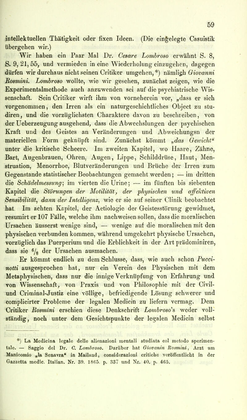 intellektuellen Thätigkeit oder fixen Ideen. (Die eingelegte Casuistik übergehen wir.) Wir haben ein Paar Mal Dr. Cesare Lombroso erwähnt S. 8, S. 9j 21, 55; und vermieden in eine Wiederholung einzugehen, dagegen dürfen wir durchaus nicht seinen Critiker umgehen, *) nämli^jh Giovanni Rosmini. Lombroso wollte, wie wir gesehen, zunächst zeigen, wie die Experimentalmethode auch anzuwenden sei auf die psychiatrische Wis- senschaft. Sein Critiker wirft ihm von vorneherein vor, ;,dass er sich vorgenommen, den Irren als ein naturgeschichtliches Object zu stu- diren, und die vorzüglichsten Charaktere davon zu beschreiben, von der Ueberzeugung ausgehend, dass die Abwechslungen der psychischen Kraft und des Geistes an Veränderungen und Abweichungsn der materiellen Form geknüpft sind. Zunächst kömmt „das Geivicht^ unter die kritische Scheere. Im zweiten Kapitel, wo Haare, Zähne, Bart, Augenbrauen, Ohren, Augen, Lippe, Schilddrüse, Haut, Men- struation, Menorrhoe, Blutveränderungen und Brüche der Irren zum Gegenstande statistischer Beobachtungen gemacht werden; — im dritten die Schädelmessung] im vierten dieUrine; — im fünften bis siebenten Kapitel die Störungen der Motilität^ der 'physischen tind affektiven Sensibilität^ dann der Intelligenz^ wie er sie auf seiner Clinik beobachtet hat. Im achten Kapitel, der Aetiologie der Geistesstörung gewidmet, resumirt er 107 Fälle, welche ihm nachweisen sollen, dass die moralischen Ursachen äusserst wenige sind, — wenige auf die moralischen mit den physischen verbunden kommen, während umgekehrt physische Ursachen, vorzüglich das Puerperium und die Erblichkeit in der Art prädominiren, dass sie ^/g der Ursachen ausmachen. Er kömmt endlich zu dem Schlüsse, dass, wie auch schon Pucci- notti ausgesprochen hat, nur ein Verein des Physischen mit dem Metaphysischen, dass nur die innige Verknüpfung von Erfahrung und von Wissenschaft; von Praxis und von Philosophie mit der Civil- und Criminal-Justiz eine völlige, befriedigende Lösung schwerer und complicirter Probleme der legalen Medicin zu liefern vermag. Dem Critiker Eosmini erschien diese Denkschrift Lo7nbroso^s weder voll- ständig, noch unter dem Gesichtspunkte der legalen Medicin selbst ) La Medicina legale delle alienazioni mentali studiata col metodo sperimen- tale. — Saggio del Dr. C. Lombroso. Darüber hat Giovanin Rosmini, Arzt -am Manicomio „la Senavia in Mailand, considerazioni critiche veröffentlicht in der Gazzetta medic. Italian. Nr. 39. 1865. p. 337 und Nr. 40. p. 465.