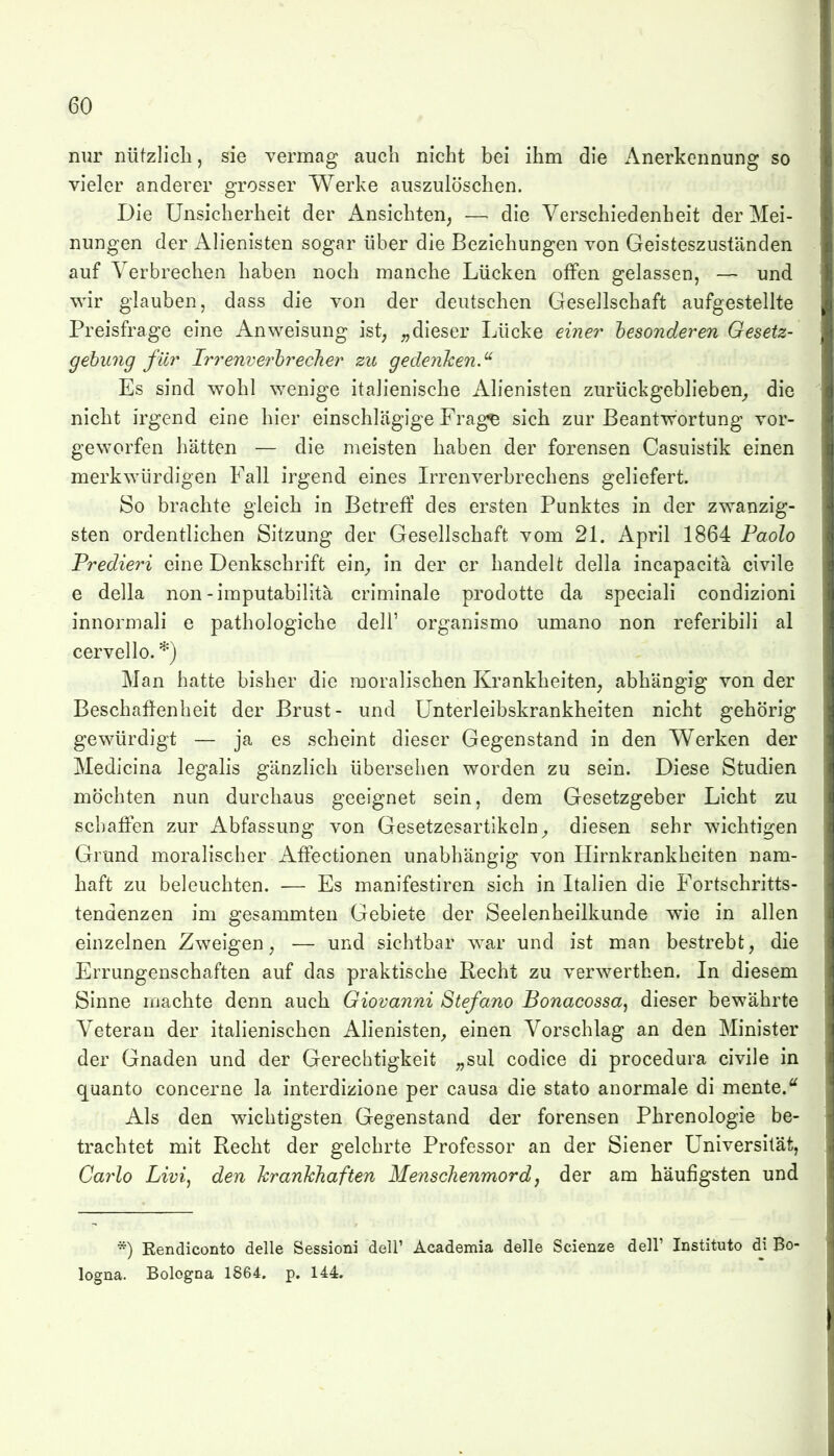 nur nützlich, sie vermag auch nicht bei ihm die Anerkennung so vieler anderer grosser Werke auszulöschen. Die Unsicherheit der x\nsichten^ — die Verschiedenheit der Mei- nungen der Alienisten sogar über die Beziehungen von Geisteszuständen auf Verbrechen haben noch manche Lücken offen gelassen, — und wir glauben, dass die von der deutschen Gesellschaft aufgestellte Preisfrage eine Anweisung ist, dieser Lücke einer besonderen Gesetz- gehung für Irrenverhrecher zu gedenken.^ Es sind wohl wenige italienische Alienisten zurückgeblieben^, die nicht irgend eine hier einschlägige Frage sich zur Beantwortung vor- geworfen hätten — die meisten haben der forensen Casuistik einen merkwürdigen Fall irgend eines Irrenverbrechens geliefert. So brachte gleich in Betreff des ersten Punktes in der zwanzig- sten ordentlichen Sitzung der Gesellschaft vom 2L April 1864 Paolo Fredieri eine Denkschrift ein_, in der er handelt della incapacitä civile e della non-imputabilitä criminale prodotte da speciali condizioni innormali e pathologiche dell' organismo umano non referibili al cervello. *) Man hatte bisher die moralischen Krankheiten, abhängig von der Beschaffenheit der Brust- und ünterleibskrankheiten nicht gehörig gewürdigt — ja es scheint dieser Gegenstand in den Werken der Medicina legalis gänzlich übersehen worden zu sein. Diese Studien möchten nun durchaus geeignet sein, dem Gesetzgeber Licht zu schaffen zur Abfassung von Gesetzesartikeln^ diesen sehr wichtigen Grund moralischer Affectionen unabhängig von Hirnkrankheiten nam- haft zu beleuchten. — Es manifestiren sich in Italien die Fortschritts- tendenzen im gesammten Gebiete der Seelenheilkunde wie in allen einzelnen Zweigen, — und sichtbar war und ist man bestrebt, die Errungenschaften auf das praktische Recht zu verwerthen. In diesem Sinne machte denn auch Giovanni Stefano Bonacossa, dieser bewährte Veteran der italienischen Alienisten, einen Vorschlag an den Minister der Gnaden und der Gerechtigkeit „sul codice di procedura civile in quanto concerne la interdizione per causa die stato anormale di mente.'^ Als den wichtigsten Gegenstand der forensen Phrenologie be- trachtet mit Recht der gelehrte Professor an der Siener Universität, Ca7*Zo Livij den krankhaften Menschenmord, der am häufigsten und *) Rendiconto delle Sessioni dell' Academia delle Scienze dell' Institute di Bo- logna. Bologna 1864. p. 144.