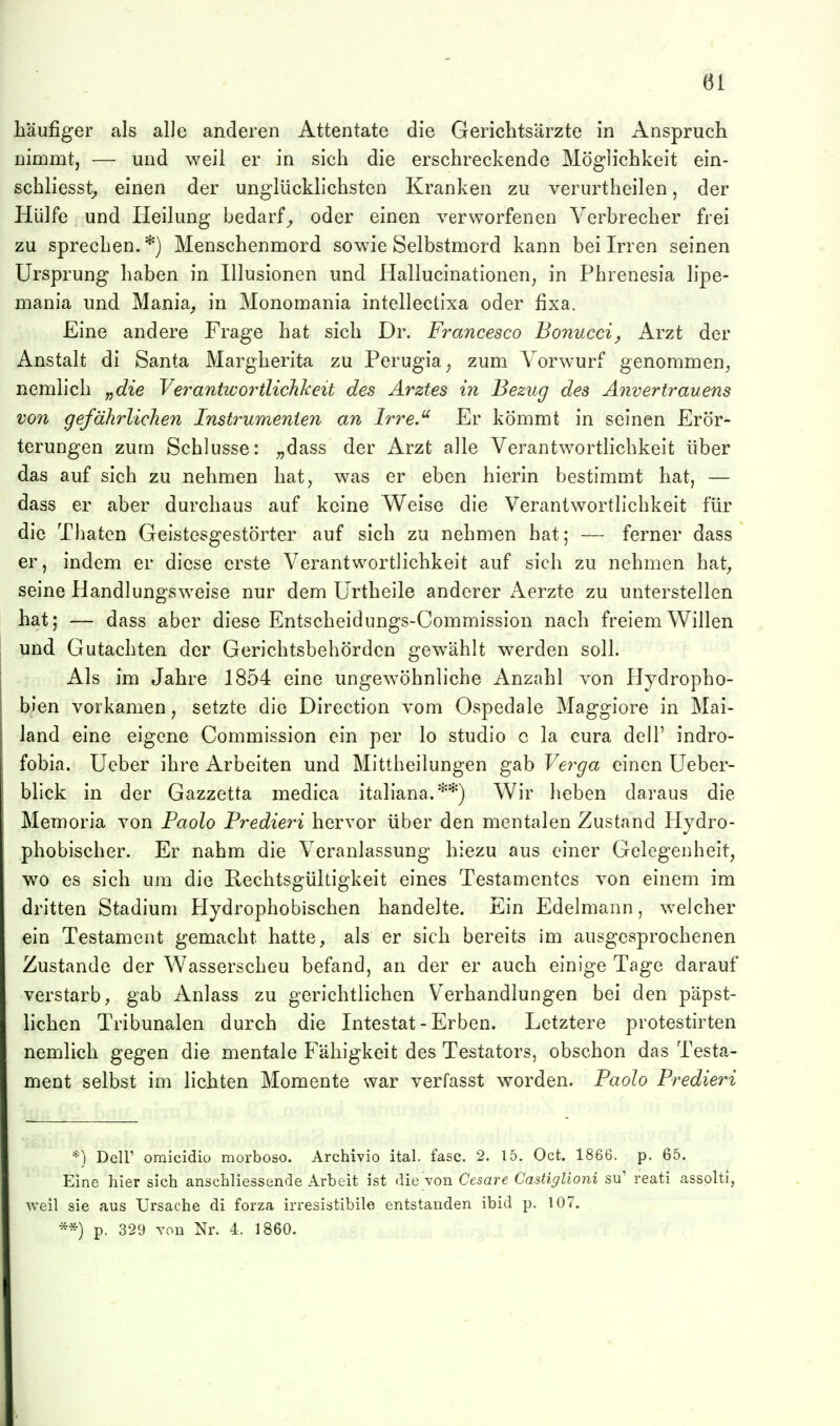 häufiger als alle anderen Attentate die Gerichtsärzte in Anspruch nimmt, — und weil er in sich die erschreckende Möglichkeit ein- schliesst^ einen der unglücklichsten Kranken zu verurtheilen, der Hülfe und Heilung bedarf^ oder einen verworfenen Verbrecher frei zu sprechen.*) Menschenmord sowie Selbstmord kann bei Irren seinen Ursprung haben in Illusionen und Ilallucinationen^ in Phrenesia lipe- mania und Mania^ in Monomania intellectixa oder fixa. Eine andere Frage hat sich Dr. Francesco Bonucci, Arzt der Anstalt di Santa Margherita zu Perugia, zum A'orwurf genommen^ nemlich „die Verantwortlichkeit des Arztes in Bezug des Anvertrauens von gefährlichen Instrumenten an Irre.' Er kömmt in seinen Erör- terungen zum Schlüsse: ;,dass der Arzt alle Verantwortlichkeit über das auf sich zu nehmen hat, was er eben hierin bestimmt hat, — dass er aber durchaus auf keine Weise die Verantwortlichkeit für die Thaten Geistesgestörter auf sich zu nehmen hat; — ferner dass er, indem er diese erste Verantwortlichkeit auf sich zu nehmen hat, seine Handlungsweise nur dem Urtheile anderer Aerzte zu unterstellen hat; — dass aber diese Entscheidungs-Commission nach freiem Willen und Gutachten der Gerichtsbehörden gewählt werden soll. Als im Jahre 1854 eine ungewöhnliche Anzahl von Hydropho- bien vorkamen, setzte die Direction vom Ospedale Maggiore in Mai- land eine eigene Commission ein per lo studio e la cura delT indro- fobia. Ucber ihre Arbeiten und Mittheilungen gab Yerga einen üeber- blick in der Gazzetta medica italiana.**) Wir heben daraus die Memoria von Paolo Fredieri hervor über den mentalen Zustand Hydro- phobischer. Er nahm die Veranlassung hiezu aus einer Gelegenheit, wo es sich um die Rechtsgültigkeit eines Testamentes von einem im dritten Stadium Hydrophobischen handelte. Ein Edelmann, welcher ein Testament gemacht hatte, als er sich bereits im ausgesprochenen Zustande der Wasserscheu befand, an der er auch einige Tage darauf verstarb, gab Anlass zu gerichtlichen Verhandlungen bei den päpst- hchen Tribunalen durch die Intestat - Erben. Letztere protestirten nemlich gegen die mentale Fähigkeit des Testators, obschon das Testa- ment selbst im lichten Momente war verfasst worden. Faolo Fredieri *) Deir oraicidio morboso. Archivio ital. fasc. 2. 15. Oct. 1866. p. 65. Eine hier sich anschliessende Arbeit ist die von Cesare Castiglioni su' reati assolti, weil sie aus Ursache di forza irresistibile entstanden ibid p. 107. **) p. 329 von Nr. 4. 1860.