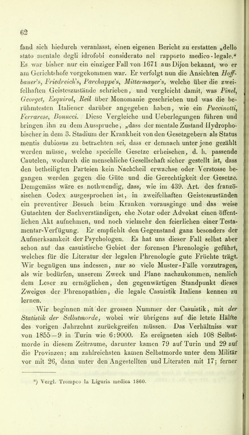 fand sich hiedurch veranlasst, einen eigenen Bericht zu erstatten „dello stato mentale degli idrofobi considerato nel rapporto medico-legale. Es war bisher nur ein einziger Fall von 1671 aus Dijon bekannt; wo er am Gei ichtshofe vorgekommen war. Er verfolgt nun die Ansichten Uoff- hauer^Sy FriedreicJis, Fai^chappes^ Mittermayer &, welche über die zwei- felhaften Geisteszustände schrieben, und vergleicht damit, was Pinel^ Georget, Esquirol^ Keil über Monomanie geschrieben und was die be- rühmtesten Italiener darüber angegeben haben, wie ein Puccinotti, j Ferrarese^ Bonucci. Diese Vergleiche und Ueberlegungen führen und ; bringen ihn zu dem Ausspruche, ^dass der mentale Zustand Hydropho- bischer in dem 3. Stadium der Krankheit von den Gesetzgebern als Status i mentis dubiosus zu betrachten sei, dass er demnach unter jene gezählt 1 werden müsse, welche specielle Gesetze erheischen^ d. h. passende Cautelen, wodurch die menschliche Gesellschaft sicher gestellt ist, dass den betheiligten Parteien kein Nachtheil erwachse oder Verstösse be- gangen werden gegen die Güte und die Gerechtigkeit der Gesetze. Demgemäss wäre es nothwendig, dass, wie im 439. Art. des franzö- sischen Codex ausgesprochen ist, in zweifelhaften Geisteszuständen ein preventiver Besuch beim Kranken vorausginge und das weise Gutachten der Sachverständigen^, ehe Notar oder Advokat einen öffent- lichen Akt aufnehmen, und noch vielmehr den feierlichen einer Testa- mentar-Verf ügung. Er empfiehlt den Gegenstand ganz besonders der Aufmerksamkeit der Psychologen. Es hat uns dieser Fall selbst aber schon auf das casuistische Gebiet der forensen Phrenologie geführt, welches für die Literatur der legalen Phrenologie gute Früchte trägt. Wir begnügen uns indessen, nur so viele Muster-Fälle vorzutragen, als wir bedürfen, unserem Zweck und Plane nachzukommen, nemlich dem Leser zu ermöglichen, den gegenwärtigen Standpunkt dieses Zweiges der Phrenopathien, die legale Casuistik Italiens kennen zu lernen. Wir beginnen mit'der grossen Nummer der Casuistik, mit der Statistik der Selbstmorde, wobei wir übrigens auf die letzte Hälfte des vorigen Jahrzehnt zurückgreifen müssen. Das Verhältniss war von 1855-9 in Turin wie 6:9000. Es ereigneten sich 108 Selbst- morde in diesem Zeiträume, darunter kamen 79 auf Turin und 29 auf die Provinzen; am zahlreichsten kamen Selbstmorde unter dem Militär vor mit 26, dann unter den Angestellten und Literaten mit 17; ferner *) Yergl. Tiompeo la Liguria medica 1860.