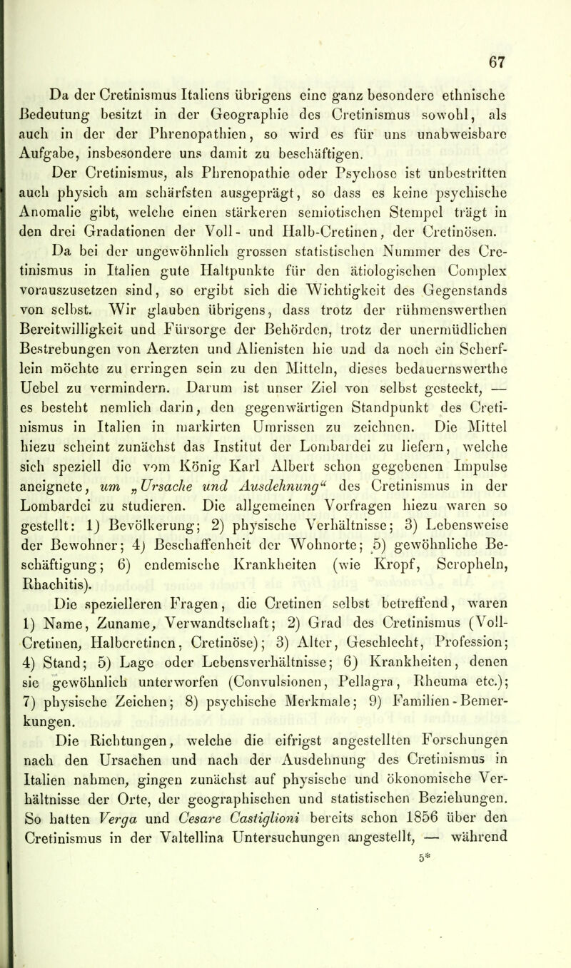 Da der Cretinismus Italiens übrigens eine ganz besondere ethnische Bedeutung besitzt in der Geographie des Cretinismus sowohl, als auch in der der Phrenopathien, so wird es für uns unabweisbare Aufgabe, insbesondere uns damit zu beschäftigen. Der Cretinismus, als Phrenopathie oder Psychose ist unbestritten auch physich am schärfsten ausgeprägt, so dass es keine psychische Anomalie gibt, welche einen stärkeren semiotischen Stempel trägt in den drei Gradationen der Voll- und Halb-Cretinen, der Cretinösen. Da bei der ungewöhnlich grossen statistischen Nummer des Cre- tinismus in Italien gute Haltpunkte für den ätiologischen Complex vorauszusetzen sind, so ergibt sich die Wichtigkeit des Gegenstands von selbst. Wir glauben übrigens, dass trotz der rühmenswerthen Bereitwilligkeit und Fürsorge der Behörden, trotz der unermüdlichen Bestrebungen von Aerzten und Alienisten hie und da noch ein Scherf- lein möchte zu erringen sein zu den Mitteln, dieses bedauernswerthe Ucbel zu vermindern. Darum ist unser Ziel von selbst gesteckt, — es besteht nemlich darin, den gegenwärtigen Standpunkt des Creti- nismus in Italien in markirten Umrissen zu zeichnen. Die Mittel hiezu scheint zunächst das Institut der Lombardei zu liefern, welche sich speziell die vom König Karl Albert schon gegebenen Impulse aneignete, um „üi^sache und Ausdehnung des Cretinismus in der Lombardei zu studieren. Die allgemeinen Vorfragen hiezu waren so gestellt: 1) Bevölkerung; 2) physische Verhältnisse; 3) Lebensweise der Bewohner; 4j Beschaffenheit der Wohnorte; 5) gewöhnhche Be- schäftigung; 6) endemische Krankheiten (wie Kropf, Scropheln, Rhachitis). Die spezielleren Fragen, die Cretinen selbst betreffend, waren 1) Name, Zuname^ Verwandtschaft; 2) Grad des Cretinismus (Voll- Crctinen^ Halbcretincn, Cretinöse); 3) Alter, Geschlecht, Profession; 4) Stand; 5) Lage oder Lebensverhältnisse; 6) Krankheiten, denen sie gewöhnlich unterworfen (Convulsionen, Pellagra, Rheuma etc.); 7) physische Zeichen; 8) psychische Merkmale; 9) Familien - Bemer- kungen. Die Richtungen, welche die eifrigst angestellten Forschungen nach den Ursachen und nach der Ausdehnung des Cretinismus in Italien nahmen, gingen zunächst auf physische und ökonomische Ver- hältnisse der Orte, der geographischen und statistischen Beziehungen. So halten Verga und Cesare Casiiglioni bereits schon 1856 über den Cretinismus in der Valtellina Untersuchungen angestellt, ■— während 5*