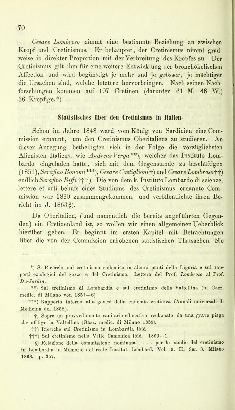 Cesare Lomhroso nimmt eine bestimmte Beziehung an zwischen Kropf und Cretinismus. Er beliauptet, der Cretinismus nimmt grad- weise in direkter Proportion mit der Verbreitung des Kropfes zu. Der Cretinismus gilt ihm für eine weitere Entwicklung der bronchokelischen AiFection und wird begünstigt je mehr und je grösser, je mächtiger die Ursachen sind, welche letztere hervorbringen. Nach seinen Nach- forschungen kommen auf 107 Cretinen (darunter 61 M. 46 W.) 36 Kropfige.*) Statistisches ül)er den Cretinismas in Italien. Schon im Jahre 1848 ward vom König von Sardinien eine Com- mission ernannt, um den Cretinismus Oberitaliens zu studieren. An dieser Anregung betheiligten sich in der Folge die vorzüglichsten Alienisten Italiens, wie Andreas Ve7^ga**)^ welcher das Instituto Lom- barde eingeladen hatte, sich mit dem Gegenstande zu beschäftigen (1851), Serafino Bo7iomi'^^'^)^ Cesare Castiglio7ii-\) und Cesare LomhrosoW) endlich Sera^Tzo Biffi-\-\-\^. Die von dem k. Instituto Lombardo di scienze, lettere et arti behufs eines Studiums des Cretinismus ernannte Com- mission war 1860 zusammengekommen, und veröffentlichte ihren Be- richt im J. 1863 §). Da Oberitalien, (und namentlich die bereits angeführten Gegen- den) ein Cretinenland ist, so wollen w^'r einen allgemeinen Ueberblick hierüber geben. Er beginnt im ersten Kapitel mit Betrachtungen über die von der Commission erhobenen statistischen Thatsachen. Sic *) S. Ricerche sul cretinismo endemico in alcuni punti della Liguria e sui rap- porti eziologici del gozzo e del Cretinismo. Lettera del Prof. Lomhroso al Prof. Du-Jardin. **) Sul cretinismo di Lombardia e sul cretinismo della Valtellina (in Gazz. medic. di Milane von 1851—6). ***) Rapporto intorno alla genesi della endemia cretinica (Annali universali di Medicina del 1858). f j Sopra un provvedimento sanitario-educativo reclamato da una grave piaga che afFlige Ja Valtellina (Gazz. medic. di Milano 1859). ff) Ricerche sul Cretinismo in Lombardia ibid. fff) Sul cretinismo nella Valle Camonica ibid. 1860 — 1. §) Relazione della comraissione nominata .... per lo studio del cretinismo in Lombardia in Memorie del reale Institut. Lombard. Vol. 9. II. Ser. 3. Milano 1863. p. 357.