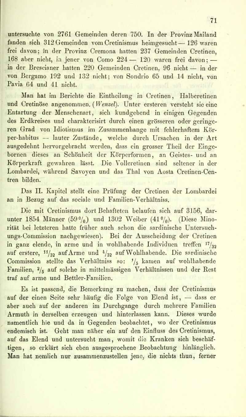 untersuchte von 2761 Gemeinden deren 750. In der Provinz Mailand fanden sich 312 Gemeinden vom Cretinismus heimgesucht—126 waren frei davon; in der Provinz Cremona hatten 237 Gemeinden Cretinen, 168 aber nicht, in jener von Como 224— 120 waren frei davon; — in der Brescianer hatten 220 Gemeinden Cretinen, 96 nicht — in der von Bergamo 192 und 132 nicht; von Sondrio 65 und 14 nicht, von Pavia 04 und 41 nicht. Man hat im Berichte die EIntheihmg in Cretinen, Halbcretinen und Cretinöse angenommen. (Wenzel). Unter ersteren versteht sie eine Entartung der Menschenart, sich kundgebend in einigen Gegenden des Erdkreises und charakterisirt durch einen grösseren oder geringe- ren Grad von Idiotismus im Zusammenhange mit fehlerhaftem Kör- per-habitus — Linter Zustände, welche durch Ursachen in der Art ausgedehnt hervorgebracht werden, dass ein grosser Theil der Einge- bornen dieses an Schönheit der Körperformen, an Geistes- und an Körperkraft gewahren lässt. Die Vollcretinen sind seltener in der Lombardei, während Savoyen und das Thal von Aosta Cretinen-Cen- tren bilden. Das IL Kapitel stellt eine Prüfung der Cretinen der Lombardei an in Bezug auf das sociale und Famihen-Verhältniss. Die mit Cretinismus dort Behafteten belaufen sich auf 3156, dar- unter 1854 Männer (59 o/o) und 1302 Weiber (41 o/^). (Diese Mino- rität bei letzteren hatte früher auch schon die sardinische Untersuch- ungs-Commission nachgewiesen). Bei der Ausscheidung der Cretinen in ganz elende, in arme und in wohlhabende Individuen treffen ^^32 auf erstere, ^y^2 auf Arme und 4/32 auf Wohlhabende. Die sardinischc Commission stellte das Verhältniss so: Ys kamen auf wohlhabende Familien, ^/^ auf solche in mittelmässigen Verhältnissen und der Rest traf auf arme und Bettler-Familien. Es ist passend, die Bemerkung zu machen, dass der Cretinismus auf der einen Seite sehr häufig die Folge von Elend ist, — dass er aber auch auf der anderen im Durchgange durch mehrere Familien Armuth in derselben erzeugen und hinterlassen kann. Dieses wurde namentlich hie und da in Gegenden beobachtet, wo der Cretinismus endemisch ist. Geht man näher ein auf den Einfluss des Cretinismus, auf das Elend und untersucht man, womit die Kranken sich beschäf- tigen, so erklärt sich eben ausgesprochene Beobachtung hinlänglich. Man hat nemlich nur zusammenzustellen jene, die nichts thun, ferner