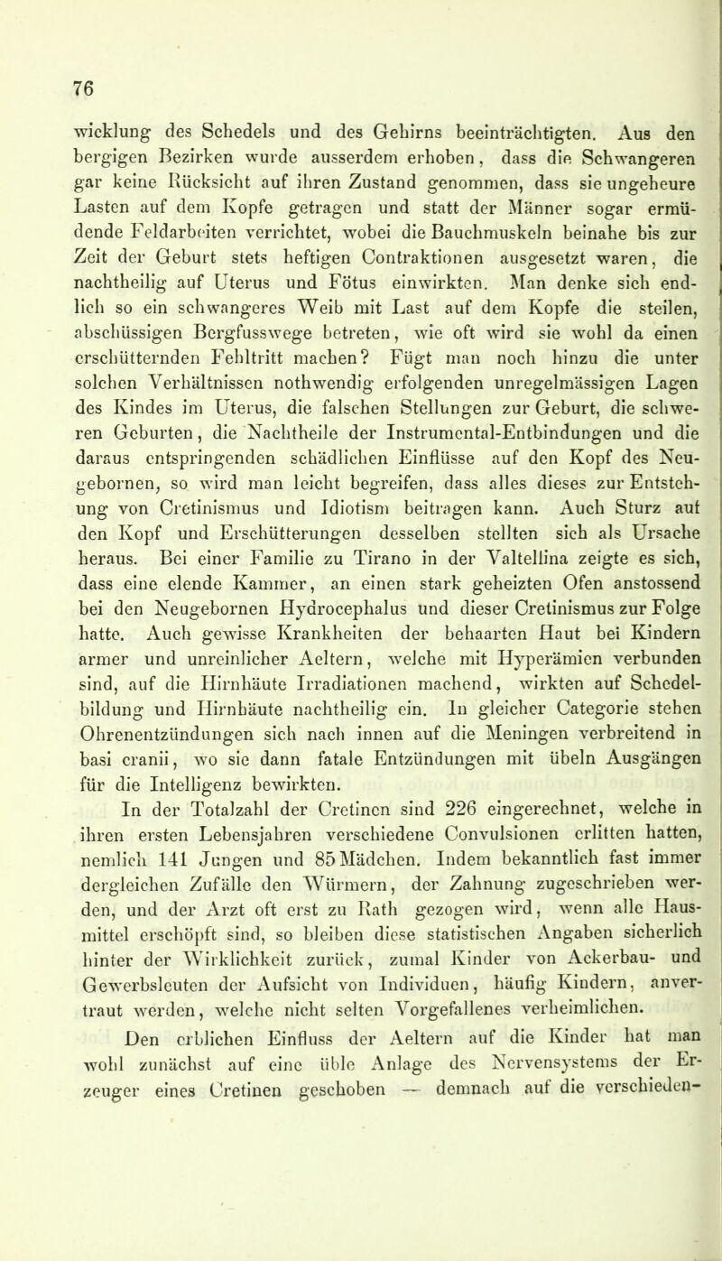 Wicklung des Schedels und des Gehirns beeinträclitigten. Aus den bergigen Bezirken wurde ausserdem erhoben, dass die Schwangeren gar keine Rücksicht auf ihren Zustand genommen, dass sie ungeheure Lasten auf dem Kopfe getragen und statt der Männer sogar ermü- dende Feldarbeiten verrichtet, wobei die Bauchmuskeln beinahe bis zur Zeit der Geburt stets heftigen Contraktionen ausgesetzt waren, die nachtheilig auf Uterus und Fötus einwirkten. Man denke sich end- lich so ein schwangeres Weib mit Last auf dem Kopfe die steilen, abschüssigen Bergfusswege betreten, wie oft wird sie wohl da einen erschütternden Fehltritt machen? Fügt man noch hinzu die unter solchen Verhältnissen nothwendig erfolgenden unregelmässigen Lagen des Kindes im Uterus, die falschen Stellungen zur Geburt, die schwe- ren Geburten, die Nachtheile der Instrumental-Entbindungen und die daraus entspringenden schädlichen Einflüsse auf den Kopf des Neu- gebornen, so wird man leicht begreifen, dass alles dieses zur Entsteh- ung von Cretinismus und Idiotism beitragen kann. Auch Sturz aut den Kopf und Erschütterungen desselben stellten sich als Ursache heraus. Bei einer Familie zu Tirano in der Valtellina zeigte es sich, dass eine elende Kammer, an einen stark geheizten Ofen anstossend bei den Neugebornen Hydrocephalus und dieser Cretinismus zur Folge hatte. Auch gewisse Krankheiten der behaarten Haut bei Kindern armer und unreinlicher Aeltern, Avelche mit Hyperämien verbunden sind, auf die Hirnhäute Irradiationen machend, wirkten auf Schedel- bildung und Hirnhäute nachtheilig ein. In gleicher Categorie stehen Ohrenentzündungen sich nach innen auf die Meningen verbreitend in basi cranii, wo sie dann fatale Entzündungen mit Übeln Ausgängen für die Intelligenz bewirkten. In der Totalzahl der Cretinen sind 226 eingerechnet, welche in ihren ersten Lebensjahren verschiedene Convulsionen erlitten hatten, nemlich 141 Jangen und 85 Mädchen. Indem bekanntlich fast immer dergleichen Zufälle den Würmern, der Zahnung zugeschrieben wer- den, und der Arzt oft erst zu Rath gezogen wird, wenn alle Haus- mittel erschöpft sind, so bleiben diese statistischen Angaben sicherlich hinter der Wirklichkeit zurück, zumal Kinder von Ackerbau- und Gewerbsleuten der Aufsicht von Individuen, häufig Kindern, anver- traut werden, welche nicht selten Vorgefallenes verheimlichen. Den erblichen Einfluss der Aeltern auf die Kinder hat man wohl zunächst auf eine üble Anlage des Nervensystems der Er- zeuger eines Cretinen geschoben — demnach auf die verschieden-