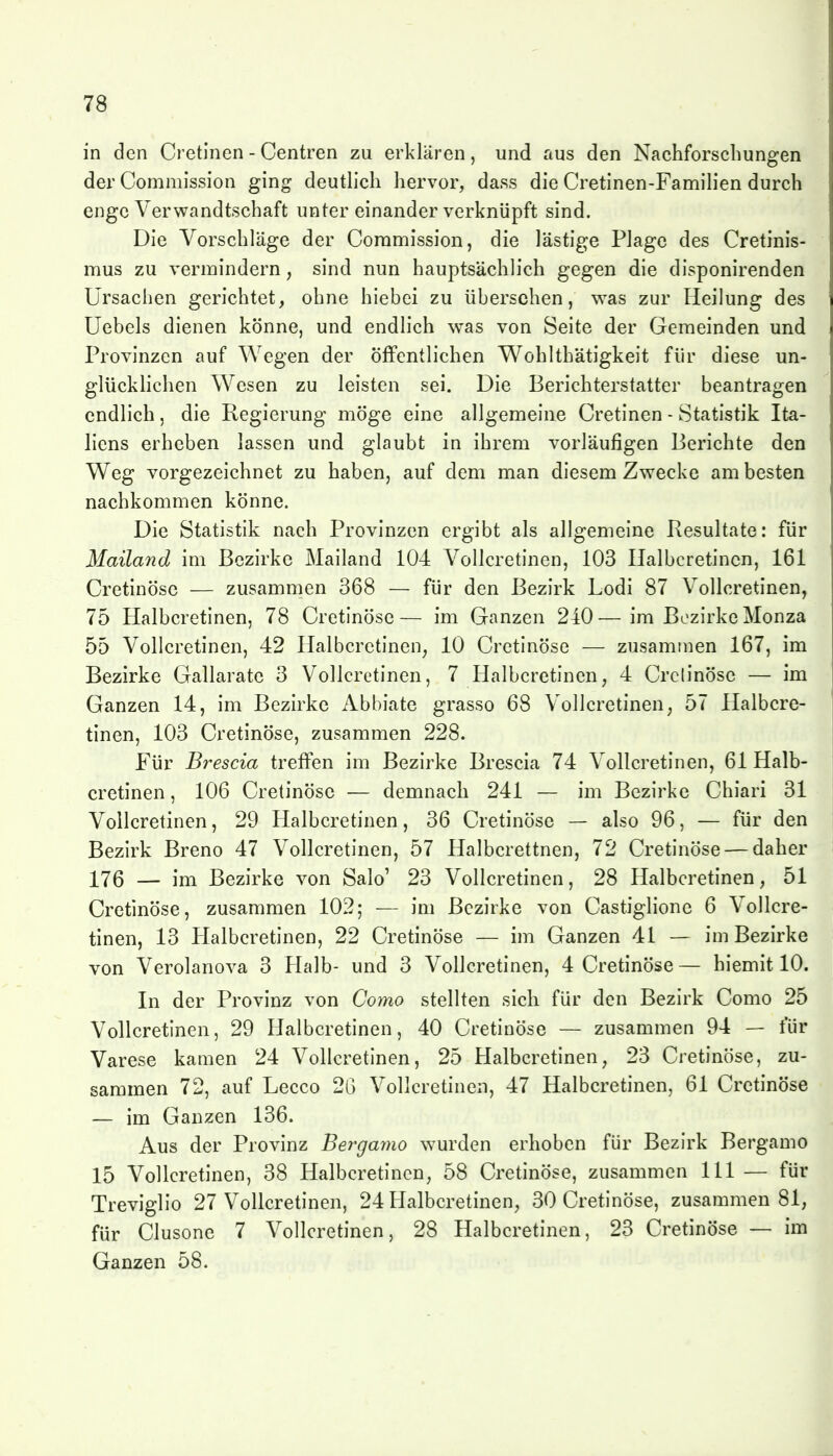 in den Cretinen - Centren zu erklären, und aus den Nachforschungen der Commission ging deutlich hervor, dass die Cretinen-Familien durch enge Verwandtschaft unter einander verknüpft sind. Die Vorschläge der Commission, die lästige Plage des Cretinis- mus zu vermindern, sind nun hauptsächlich gegen die disponirenden Ursachen gerichtet, ohne hiebei zu übersehen, was zur Heilung des Uebels dienen könne, und endlich was von Seite der Gemeinden und Provinzen auf Wegen der öffentlichen Wohlthätigkeit für diese un- glücklichen Wesen zu leisten sei. Die Berichterstatter beantragen endlich, die Regierung möge eine allgemeine Cretinen - Statistik Ita- liens erheben lassen und glaubt in ihrem vorläufigen Berichte den Weg vorgezeichnet zu haben, auf dem man diesem Zwecke am besten nachkommen könne. Die Statistik nach Provinzen ergibt als allgemeine Resultate: für Mailand im Bezirke Mailand 104 Vollcretinen, 103 Ilalbcretincn, 161 Cretinöse — zusammen 368 — für den Bezirk Lodi 87 Vollcretinen, 75 Halbcretinen, 78 Cretinöse— im Ganzen 240—im Bezirke Monza 55 Vollcretinen, 42 Halbcretinen, 10 Cretinöse — zusammen 167, im Bezirke Gallarate 3 Vollcretinen, 7 Halbcretinen, 4 Crclinöse — im Ganzen 14, im Bezirke Abbiate grasso 68 Vollcretinen, 57 Halbcre- tinen, 103 Cretinöse, zusammen 228. Für Brescia treffen im Bezirke Brescia 74 Vollcretinen, 61 Halb- cretinen , 106 Cretinöse — demnach 241 — im Bezirke Chiari 31 Vollcretinen, 29 Halbcretinen, 36 Cretinöse — also 96, — für den Bezirk Breno 47 Vollcretinen, 57 Halbcrettnen, 72 Cretinöse — daher 176 — im Bezirke von Salo' 23 Vollcretinen, 28 Halbcretinen, 51 Cretinöse, zusammen 102; — im Bezirke von Castiglione 6 Vollcre- tinen, 13 Halbcretinen, 22 Cretinöse — im Ganzen 41 — im Bezirke von Verolanova 3 Halb- und 3 Vollcretinen, 4 Cretinöse— hiemit 10. In der Provinz von Co7no stellten sich für den Bezirk Como 25 Vollcretinen, 29 Halbcretinen, 40 Cretinöse — zusammen 94 — für Varese kamen 24 Vollcretinen, 25 Halbcretinen, 23 Cretinöse, zu- sammen 72, auf Lecco 26 Vollcretinen, 47 Halbcretinen, 61 Cretinöse — im Ganzen 136. Aus der Provinz Bergamo wurden erhoben für Bezirk Bergamo 15 Vollcretinen, 38 Halbcretinen, 58 Cretinöse, zusammen III — für Treviglio 27 Vollcretinen, 24 H^albcretinen, 30 Cretinöse, zusammen 81, für Clusone 7 Vollcretinen, 28 Halbcretinen, 23 Cretinöse — im Ganzen 58.