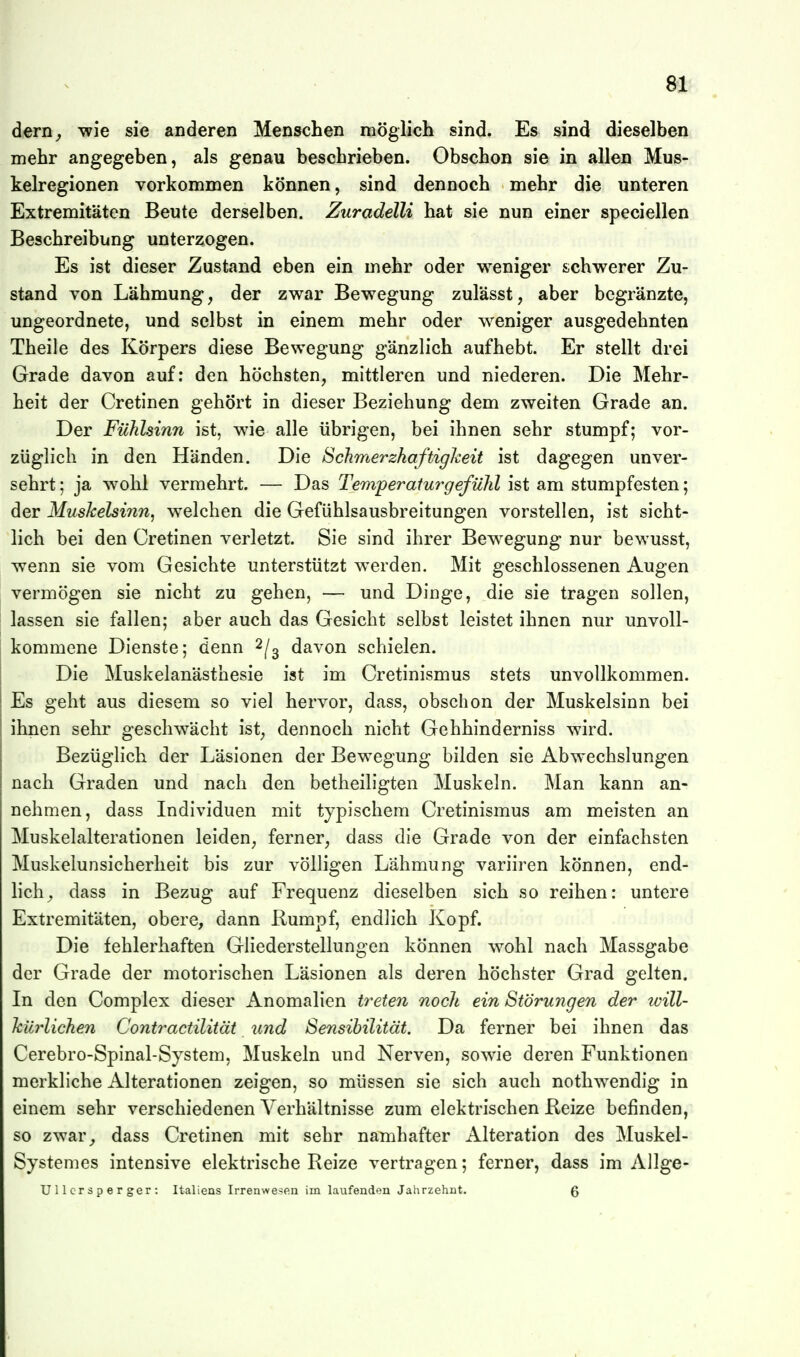 dern^ ^ie sie anderen Menschen möglich sind. Es sind dieselben mehr angegeben, als genau beschrieben. Obschon sie in allen Mus- kelregionen vorkommen können, sind dennoch mehr die unteren Extremitäten Beute derselben. Zuradelli hat sie nun einer speciellen Beschreibung unterzogen. Es ist dieser Zustand eben ein mehr oder weniger schwerer Zu- stand von Lähmung, der zwar Bewegung zulässt, aber bcgränzte, ungeordnete, und selbst in einem mehr oder weniger ausgedehnten Theile des Körpers diese Bewegung gänzlich aufhebt. Er stellt drei Grade davon auf; den höchsten, mittleren und niederen. Die Mehr- heit der Cretinen gehört in dieser Beziehung dem zweiten Grade an. Der Fühlsinn ist, wie alle übrigen, bei ihnen sehr stumpf; vor- züglich in den Händen. Die Schmerzhaftigkeit ist dagegen unver- sehrt ; ja wohl vermehrt. — Das Temperatu7^gefü}il ist am stumpfesten; der MusJcelsinn, welchen die Gefühlsausbreitungen vorstellen, ist sicht- lich bei den Cretinen verletzt. Sie sind ihrer Bewegung nur bewusst, wenn sie vom Gesichte unterstützt werden. Mit geschlossenen Augen vermögen sie nicht zu gehen, — und Dinge, die sie tragen sollen, lassen sie fallen; aber auch das Gesicht selbst leistet ihnen nur unvoll- kommene Dienste; denn ^[^ davon schielen. Die Muskelanästhesie ist im Cretinismus stets unvollkommen. Es geht aus diesem so viel hervor, dass, obschon der Muskelsinn bei ihnen sehr geschwächt ist, dennoch nicht Gehhinderniss wird. Bezüglich der Läsionen der Bewegung bilden sie Abwechslungen nach Graden und nach den betlieiligten Muskeln. Man kann an- nehmen, dass Individuen mit typischem Cretinismus am meisten an Muskelalterationen leiden, ferner, dass die Grade von der einfachsten Muskelunsicherheit bis zur völligen Lähmung variiren können, end- lich^ dass in Bezug auf Frequenz dieselben sich so reihen: untere Extremitäten, obere, dann Rumpf, endlich Kopf. Die fehlerhaften Gliederstellungen können wohl nach Massgabe der Grade der motorischen Läsionen als deren höchster Grad gelten. In den Complex dieser Anomalien treten noclt ein Störungen der will- JcUrlichen Contractilität und Sensibilität. Da ferner bei ihnen das Cerebro-Spinal-System, Muskeln und Nerven, sowie deren Funktionen merkliche Alterationen zeigen, so müssen sie sich auch nothwendig in einem sehr verschiedenen Verhältnisse zum elektrischen Reize befinden, so zwar^ dass Cretinen mit sehr namhafter Alteration des Muskel- Systemes intensive elektrische Reize vertragen; ferner, dass im Allge- U 11 c r s p e r ger : Italiens Irrenwesen im laufenden Jahrzehnt. g