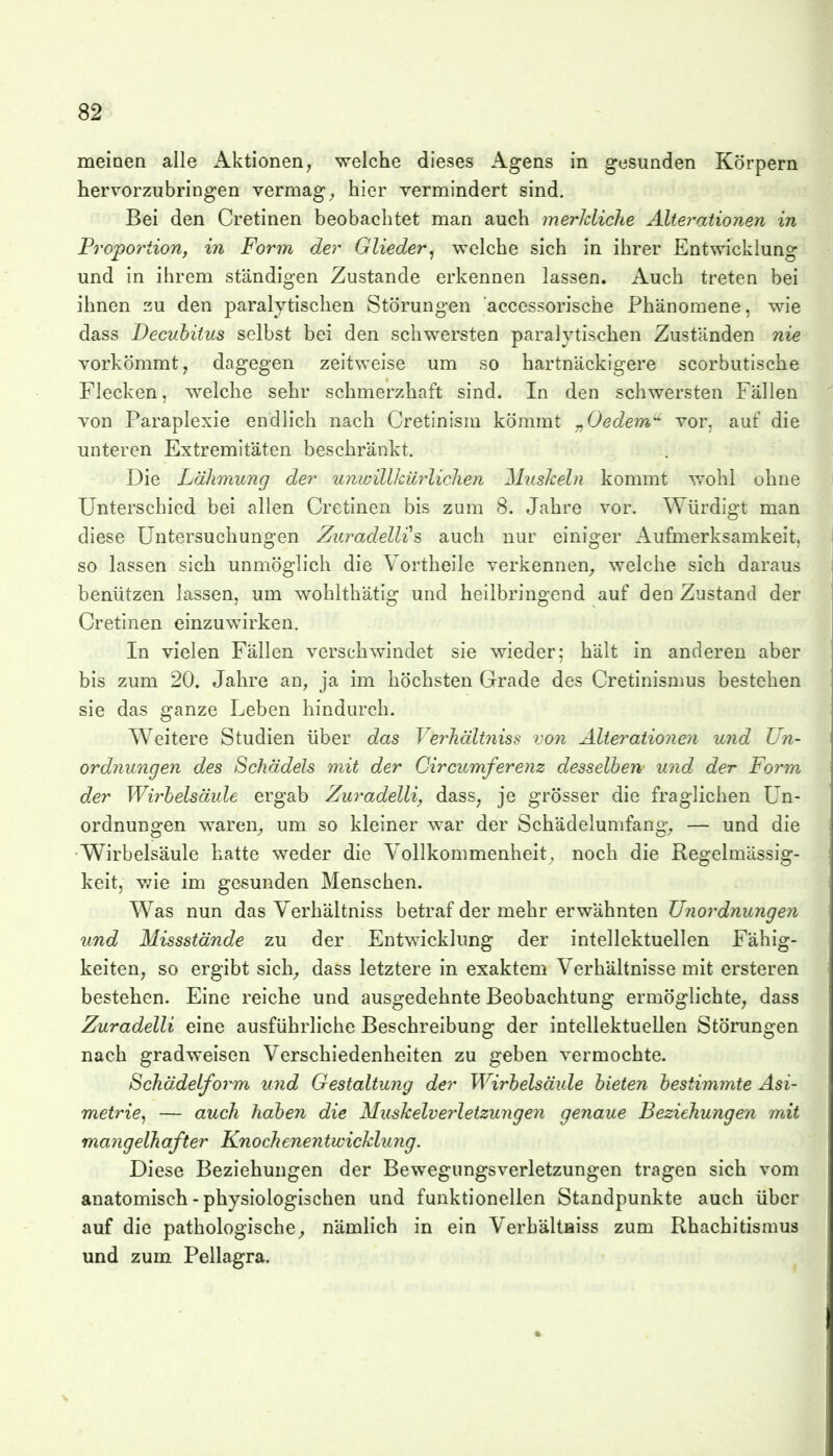 meinen alle x\ktionen^ welche dieses Agens in gesunden Körpern hervorzubringen vermag^ hier vermindert sind. Bei den Cretinen beobachtet man auch merJcliche Älte?'ationen in Proportion, in Form der Glieder^ welche sich in ihrer Entwicklung und in ihrem ständigen Zustande erkennen lassen. Auch treten bei ihnen zu den paralytischen Störungen accessorische Phänomene, wie dass Decubitus selbst bei den schwersten paralytischen Zuständen nie vorkömmt, dagegen zeitweise um so hartnäckigere scorbutische Flecken, w^elche sehr schmerzhaft sind. In den schwersten Fällen von Paraplexie endlich nach Cretinism kömmt „Gedern'^ vor, auf die unteren Extremitäten beschränkt. Die Lähmung der unwillkii7-liclien Muskeln kommt wohl ohne Unterschied bei allen Cretinen bis zum 8. Jahre vor. Würdigt man diese Untersuchungen Zuradellis auch nur einiger Aufmerksamkeit, so lassen sich unmöglich die Vortheile verkennen^ welche sich daraus benützen lassen, um wohlthätig und heilbringend auf den Zustand der Cretinen einzuwirken. In vielen Fällen verschwindet sie wieder; hält in anderen aber bis zum 20. Jahre an, ja im höchsten Grade des Cretinismus bestehen sie das ganze Leben hindurch. Weitere Studien über das Verhältniss von Alieratioiien und Un- ordnungen des Schädels mit der Circumferenz desselben- und der Form der Wirbelsäule ergab Zuradelli, dass, je grösser die fraglichen Un- ordnungen waren-, um so kleiner war der Schädelunifang, — und die Wirbelsäule hatte weder die Vollkommenheit, noch die Regelmässig- keit, wie im gesunden Menschen. Was nun das Verhältniss betraf der mehr erwähnten IJyiordnungen und Missstände zu der Entwicklung der intellektuellen Fähig- keiten, so ergibt sich^, dass letztere in exaktem Verhältnisse mit ersteren bestehen. Eine reiche und ausgedehnte Beobachtung ermöglichte, dass Zuradelli eine ausführliche Beschreibung der intellektuellen Störungen nach gradweisen Verschiedenheiten zu geben vermochte. Schädelform und Gestaltung der Wirbelsäule bieten bestimmte Asi- metrie, — auch haben die Muskelverletzungen genaue Beziehungeyi mit mangelhafter Knochenentwicklung. Diese Beziehungen der Bewegungsverletzungen tragen sich vom anatomisch - physiologischen und funktionellen Standpunkte auch über auf die pathologische^ nämlich in ein VerhältHiss zum Rhachitismus und zum Pellagra.