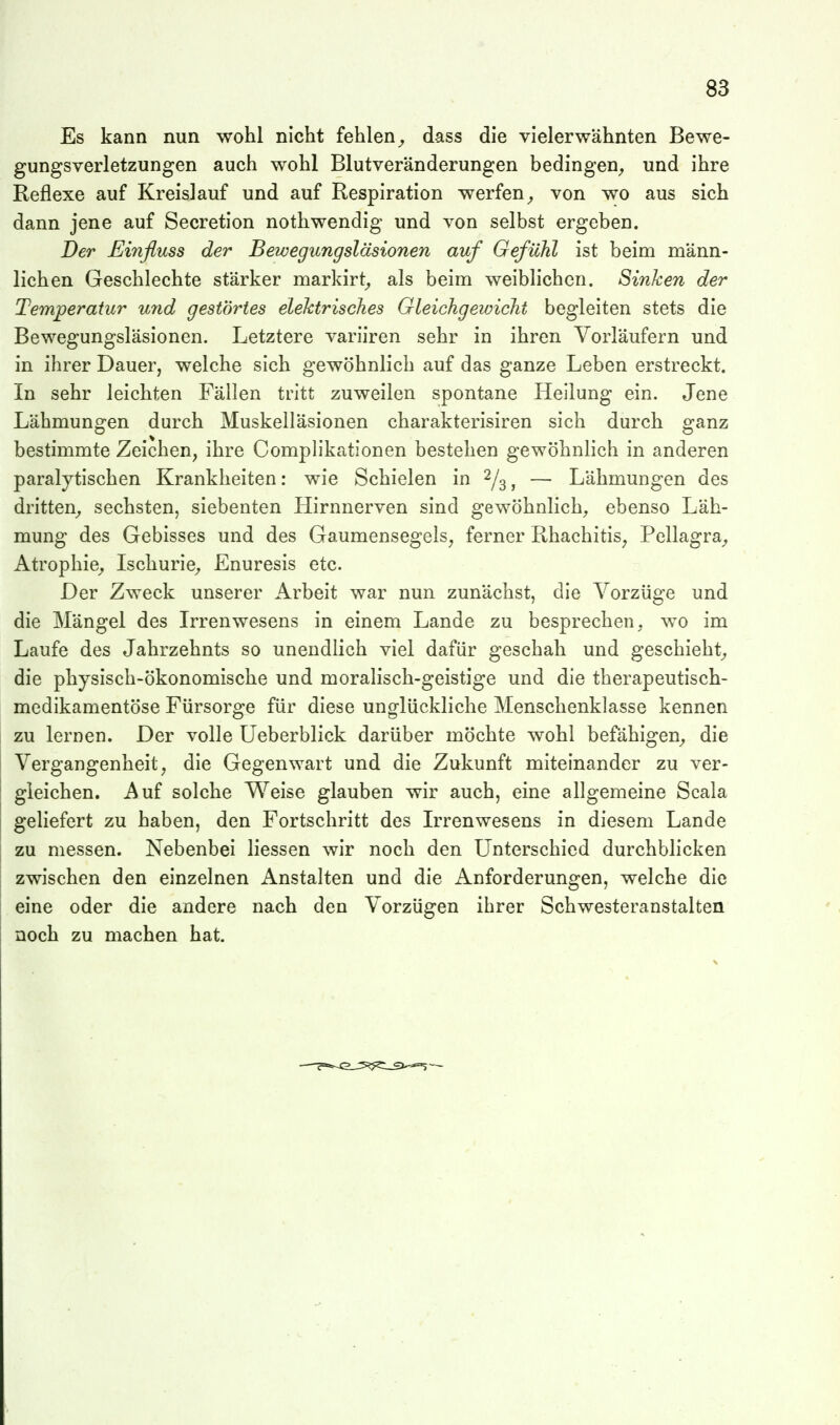 Es kann nun wohl nicht fehlen^ d-ass die vielerwähnten Bewe- gungsverletzungen auch wohl Blutveränderungen bedingen^ und ihre Reflexe auf Kreislauf und auf Respiration werfen^ von wo aus sich dann jene auf Secretion nothwendig und von selbst ergeben. Der Einfluss der Bewegungsläsionen auf Gefühl ist beim männ- lichen Geschlechte stärker markirt^ als beim weiblichen. Sinken der Temperatur und gestörtes elektrisches Gleichgewicht begleiten stets die Bewegungsläsionen. Letztere variiren sehr in ihren Vorläufern und in ihrer Dauer, welche sich gewöhnlich auf das ganze Leben erstreckt. In sehr leichten Fällen tritt zuweilen spontane Heilung ein. Jene Lähmungen durch Muskelläsionen charakterisiren sich durch ganz bestimmte Zeichen, ihre Complikationen bestehen gewöhnlich in anderen paralytischen Krankheiten: wie Schielen in 2/^ ^ — Lähmungen des dritten^ sechsten, siebenten Hirnnerven sind gewöhnlich, ebenso Läh- mung des Gebisses und des Gaumensegels, ferner Rhachitis, Pellagra^ Atrophie^ Ischurie^ Enuresis etc. Der Zweck unserer Arbeit war nun zunächst, die Vorzüge und die Mängel des Irrenwesens in einem Lande zu besprechen, wo im Laufe des Jahrzehnts so unendlich viel dafür geschah und geschieht^, die physisch-ökonomische und moralisch-geistige und die therapeutisch- medikamentöse Fürsorge für diese unglückliche Menschenklasse kennen zu lernen. Der volle Ueberblick darüber möchte wohl befähigen^ die Vergangenheit, die Gegenwart und die Zukunft miteinander zu ver- gleichen. Auf solche Weise glauben wir auch, eine allgemeine Scala geliefert zu haben, den Fortschritt des Irrenwesens in diesem Lande zu messen. Nebenbei Hessen wir noch den Unterschied durchblicken zwischen den einzelnen Anstalten und die Anforderungen, welche die eine oder die andere nach den Vorzügen ihrer Schwesteranstalten noch zu machen hat.