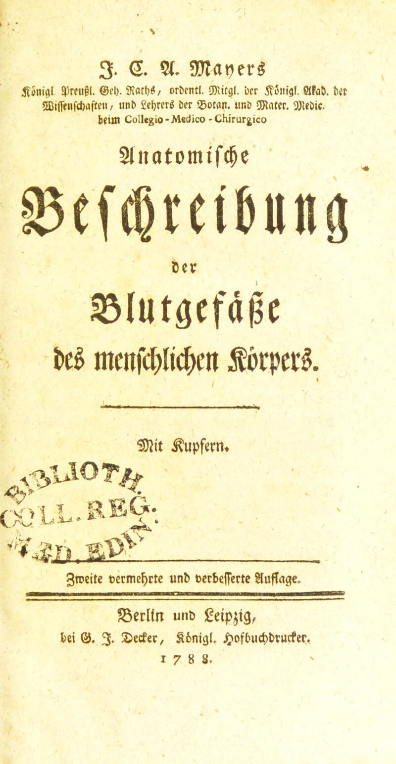 3. S. 5(. 9Jlat)er« 3)rcu§l. @d>. 9IafI)^/ ortetitl. 5DUtgI. bcr ^Sitigf. 0Ffl5. SCifffiifcbrtftfii / tinb £et)rcrg ber 55otan. unb 5Rnter. 9)Ubic. b^tai Collegio - Medico-Chirurjico X Slnatomifcbc' ’ i^eTdrcifeun^ ter Slutgcfi^c , mcnfc|)lic()cn forpevi I 5D2it ^upfern* 3n>eitc oerme^ctc unb tecbcITcrte HufTage, ?5erUn unb ^^eipjtg.,