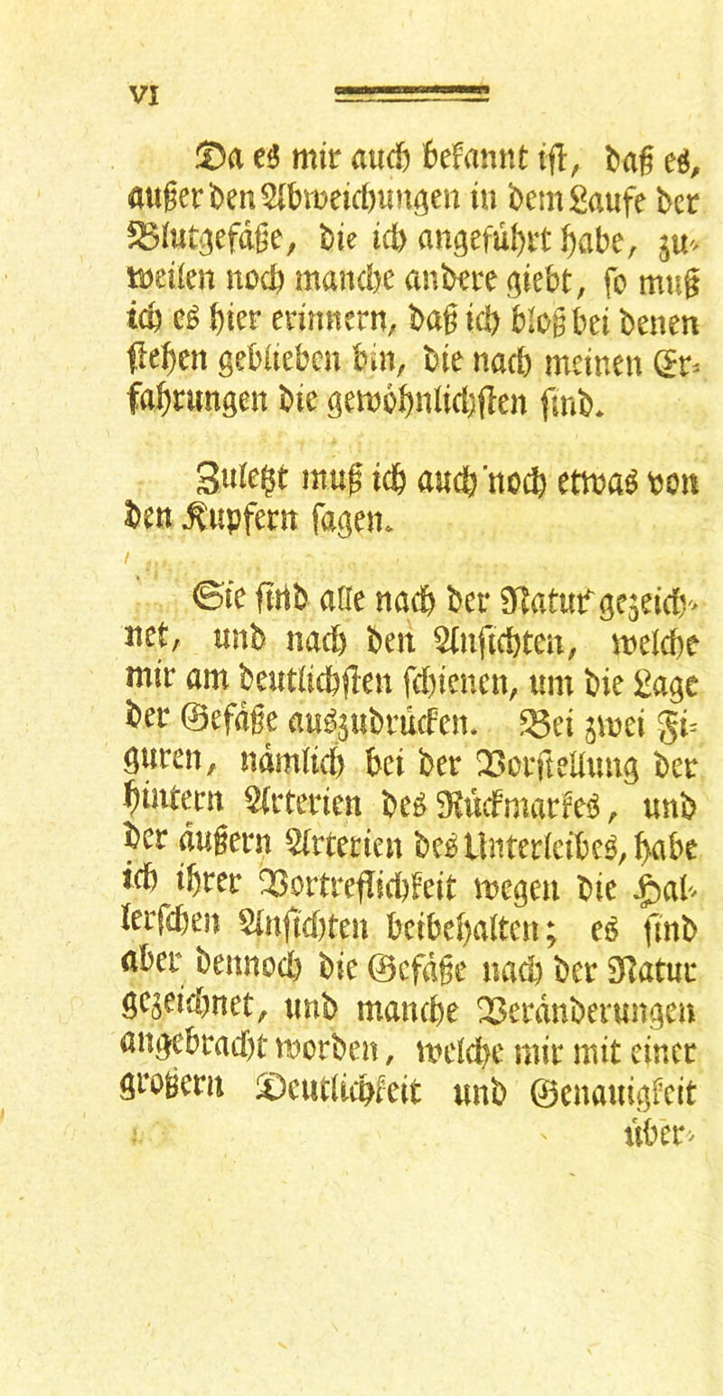 VI ©a mir and) 6efannt ifl, auger ben 5(bmeic[)un^en in bemgaufe bcr ^(ut^efdge; bie icb angefubrt f)abe, tueilen nocb mancbe anbrre (^iebt, fo mug icb t)kr erinnern, bag id) blogbei benen fleben gebiieben bin, bie nacb mcinen (5^ fa^rungen bie gembbnlid)(len fmb* Suiei^t mug td& aucb’nocb etma^ bcn ben ^upfern fagen. / ©ie ftrib aUe nacb ber 3fTatuf gc5eirf)'> net, unb nad) ben ^(nfKbten, meicbe mir am beutiicbgen fcbienen, urn bie £age ber ©efdge au^^ubrucfen. ^ei jmei gi= guren, ndmM) bei ber Q3orfteUuug ber bintern %terien be^ Mcfmarfe^, unb ber dugern 2(rterien beb llnterlcibe^, babe icb ibrer Q3oitrefIicbfeit megen bie ^aU lerfcben Sinftcbten bcibebalten; finb aber bennocb bie ©efdge nad) ber 5Hatur gcjeid)net, unb mancbe Q3erdnberungen angebracbr morben, uu1d)c mir mit eincr grogem ©eudicbfeit unb ©enauigfcit iiber>