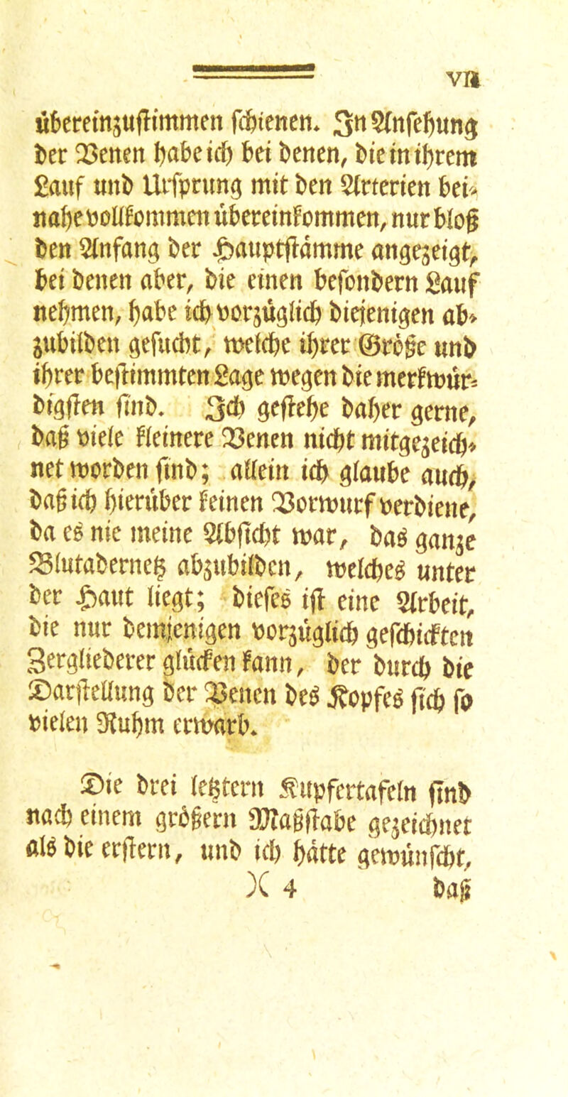 va ukremjujTimmen rcfetenen. i)er !23enen I^abeicf) bei bencn, btemtl)rem £auf unb Utfprun^ mit ben 5(rtenen hth jtabeboUfommcn ubereinFommen, nur blog ben 5(nfan$ ber ^auptgdmme angeget^t, bet benen aber, bie einen befonbern ganf nebmen, babe icbporsiigltcb biejentgen ab> jubiibeu gefud^t/ metcbe ibrec ©rbge unb ibrer bejltmmten 2a^t tnegen bie merftnur^ bfgflm fliib, 3* ^eflebe baber ^eme, bag Piele Hetnere ^enen nicbt mitgejeicb^ netmorbenfinb; aUem tdb ^(aube audb> bagicb bteniber f einen perbiene, ba e^ nie meine 5(bjlcbt mar, ba^ ^anje ^(ntaberne^ ab^nbilbcn, meidje^ unter ber ^ant liegt; biefee ijl einc Wrbeit, bie nur beinjcni^en Porju^licb gefcbiten Sergiieberer giucfen farm, ber burcb bie iDariledung ber Q3encn be^ ^opfe^ jtcb fa Pielen 5Kubm ermarb* X)k brei legtern ^itpfertafein (Inb na* einem grbgern a??ag(labe ^qe^eiebner al^bieerflern, nnb icb bdtte (^emunfcbt, X 4 bag X