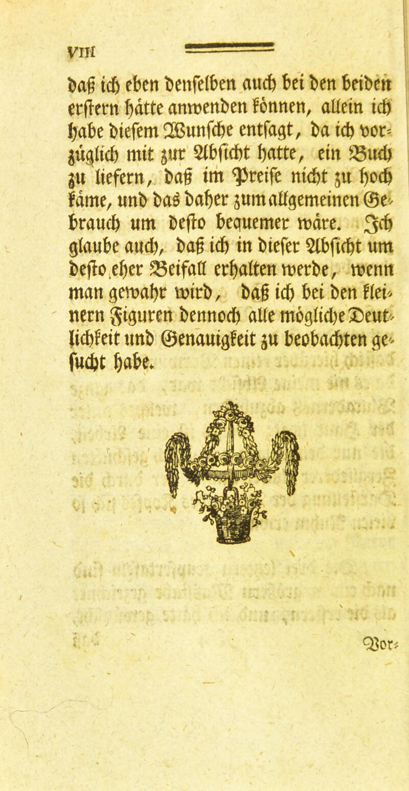 VIH ic^ ebcn benfelben aucft bei ben beiben erflern bntte antnenben fbnnen, aUein icft babe biefem ^Bunfcbe entfagt, ba tcb tjot* mtt jur 5lbfi(bt b<itte, ein gu liefern, bag tm ^reife nidbt ju b^cb fame, «nb ba^ baber sumalf^emeinen 0e^^ braucb «m bejio bequemer mdre* 3cb gJaube aucb, bag icb in biefer 5lbfi(bt urn bego.eber ^eifafl erbaltenmerbe, memt man qemabt mirb, bag icb bet ben f(ei'^ Item gigut^^n bennocb aUe m69licbe^)e«t'^ licbfeit unb ©enauigfeit ju beobadbten ge'^ fuibt UU. Q3or«