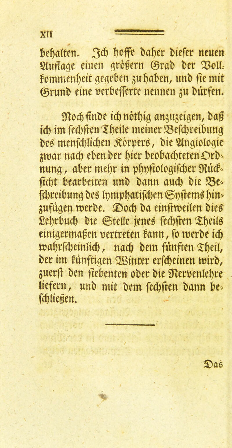 J)e^a(ten* 3^ ncuen 5(uflage ehien (^rogern ©i*ab l>er Q3cll- fommengeit gegeben p^aben, unb <ie mit ©runb tint \3crbefferte nennen ju burfen» STocbftnbe idbnotb^ angujeigen, bag tdb tm fecbftett X^eile meiner^efcbreibung bc^ menfcblicften ^orper^, bie ^ngiologic gtt)ar nacb ebenber \)itt beobacI)tetenOrb'^ nung, aber tntljt in p^pftoiogifcbei: 9?ucf'^ gd)t bearbciten imb bamt and) bie 95e ftbreibung be^ ipmp^atifcl)en ©pgem^ ^in'^ gufugen tnerbe* ®acb ba einfttneilen bieg £ebrbud) bie ©tefle jieneg fecbjlen Xbeil^ einigermagen pertreten fann, fo merbe idb inagtfcbeinlicb, nacb bem funften X(>eii, ber im funftigen QSi^inter erfcbeinen tnirb, juerg ben fiebenten ober bie DTerpenlebre iiefern, unb mit bem fecbgen bann be> fcbiiegen.