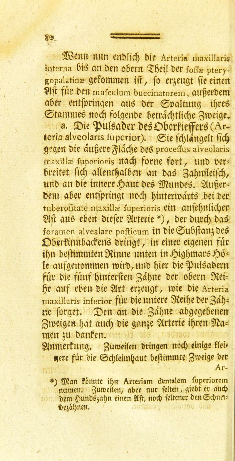^cnu nun enbRc^ bi'e Arteiift maxillaris interna ail ben 05crn ber foffse ptery- gopalatine gefomm^n iff, fo erjeugt fieeinen $(|1: flit ben mnfcnlum buccinatorem, aU^evbeiTl aber entfpringen aui^ ber 0paltung if>re^ .0tamme^ noc^ folgenbc betrdc^tlic^e a. ‘5>uBaber lie^Obcrfieffer^CAr- teria alveojaris iuperior). ,0te fc^ldngelt fic^ $?(5en bie du^ere^*Id^e be5 procelTus alveolaris maxille fuperioris Itac^ fOmC fCVt/ Unb bCr= Ibreitet fid) aHent^aiben an bai^ 3c^^nfleifcb/ unb an bte tnnere J5)^int be^ 5D?unbc^, $luger= tern aber entfprmgt nod) ^tntertndrt^ ,bei ber tuberofitate maxille fuperioris etlt anje^nli^cr 5{j^ au^ ebcn biefer 5irteric *), ber burcb ba^ foramen alvealare pofticum in bie 0ubfian5 bCi? ObeiftnnbacFen^ bringt, in etner etj^enen fur i^n bejiimnitenDCinne nnten in ^i9r)mar^ le aufgenommen toirb^unb bie^uBabern fur bie funf f)interjien ber obern ^iet= auf eben bie 5irt erjeu^t, wie bie x\rteria maxiilaris inferior fui* bie uutere fKei^e ber ue forgetv X)tn an bie 3fii)ne abgccjebenm Stneigen l;at and) bie ^anje ^rterie i()ren men ;u banfen. ^Innterfun^* brtngen nocb dntge ffeb Here fur bte 0d;letm^aut bcjiimitue 3^dge ber Ar- 5Dian fonntc ibu Arteriam dtntalcm fupcriorcin ncnneiT. 3i**^cilcn, aber nuc fcitcn, gicbt a au(b bcm |>unb^jabn dnen Sift, nod? fcUcncr ben @cbnrt; tejabnen.