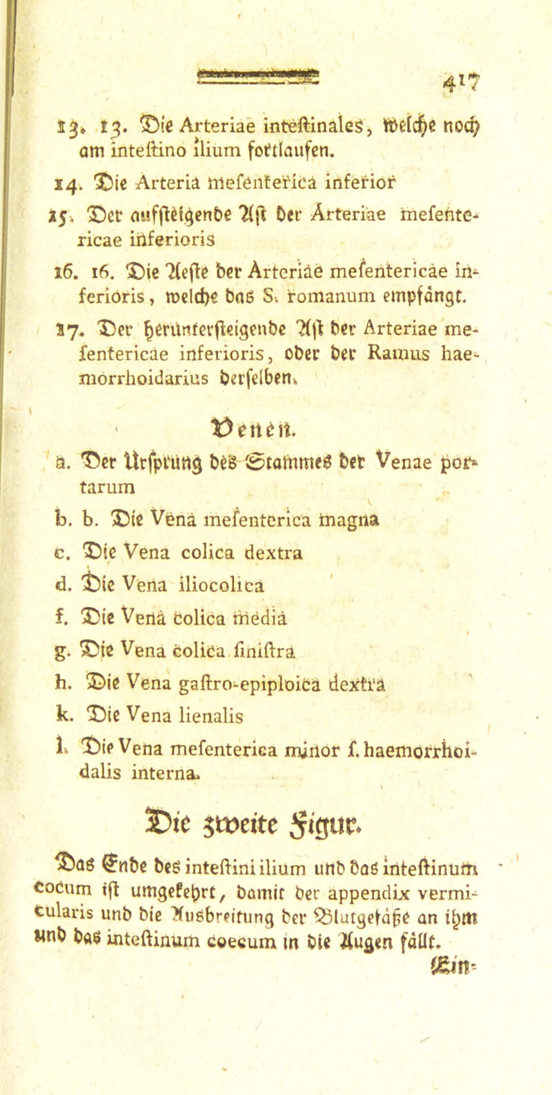 13» 13. Arteriae inteftinaleg, noc^ am inteftino ilium fottlaufen. 14. 'iJic Arteria niefenfefida inferior i5» “©ct auffidgen&e 2(|'l t)er Arteriae mefefite^ ricae iilferioris 16. 16. 5!)ie 7(e|te bet Arteriae mefentericae in- ferioris, tt)clcl)€ bn6 Si iromanum empfdngt. J7, ^cr ^erUttfevfl^igcnbc ?(j1 ber Arteriae me- fentericae inferioris, ober bee Ramus hae- morrhoidarius berfdbfn» * ' a. Urfptiing b^§ (0tatnme6 bet Venae i)Oi> tarum b. b. 55te Vena mefentcrica tnagna c. 5)ie Vena colica dextra % d. ^)ic Veiia iliocolica f. X)ic Vena Colica ttiedia g. X)ie Vena colica fmiftra h. jDie Vena gaftro-epiploica dexh'a k. '3DIC Vena lienalis k T)ie Vena mefenterica minor f. haemorrhoi- dalis interna. \ 3Dte $wtitc ^nbe bc6 inteftini ilium utib baS inteftinuth coCum ifl umgefebrt, bamit ber appendix vermi-^ tularis unb bie ^ii^breifung ber ^lutgefd^e an linb ba$ inteftinum Coeeum m bie itugen fdllt.