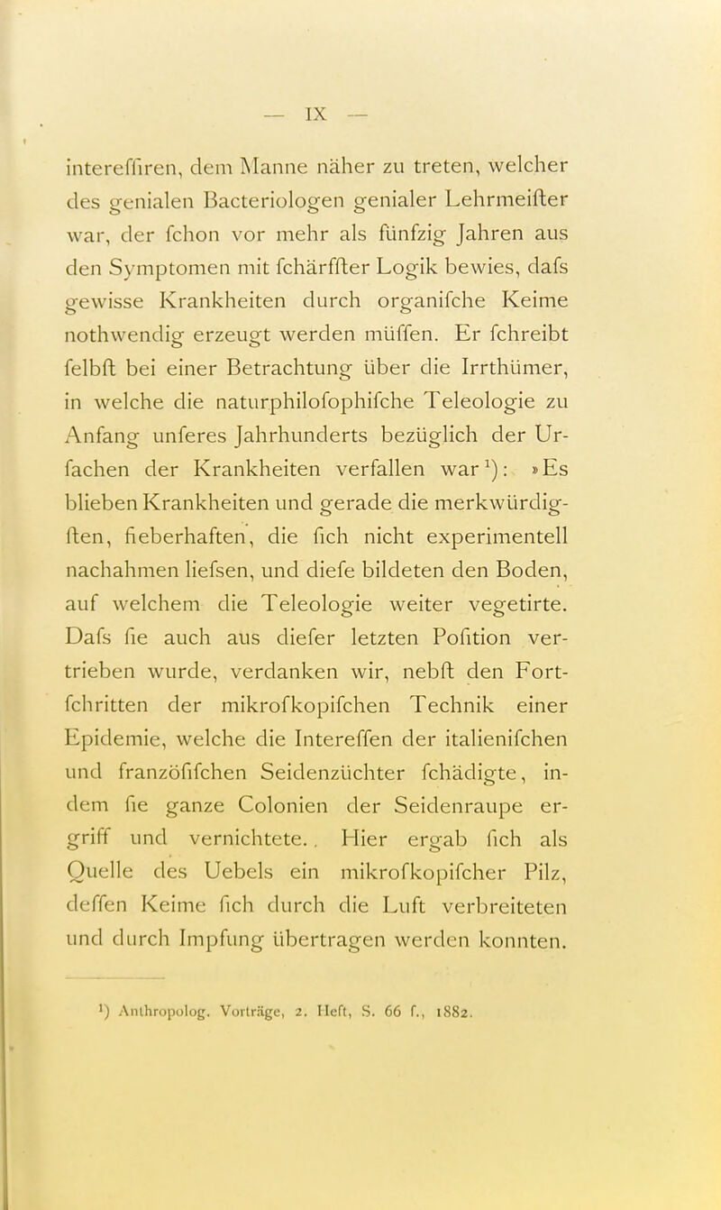 intereffiren, dem Manne näher zu treten, welcher des genialen Bacteriologen genialer Lehrmeifter war, der fchon vor mehr als fünfzig Jahren aus den Symptomen mit fchärffter Logik bewies, dafs gewisse Krankheiten durch organifche Keime nothwendig erzeugt werden muffen. Er fchreibt felbft bei einer Betrachtung über die Irrthümer, in welche die naturphilofophifche Teleologie zu Anfang unferes Jahrhunderts bezüglich der Ur- fachen der Krankheiten verfallen warL).: »Es blieben Krankheiten und gerade die merkwürdig- flen, fieberhaften, die fich nicht experimentell nachahmen liefsen, und diefe bildeten den Boden, auf welchem die Teleologie weiter vegetirte. Dafs fie auch aus diefer letzten Pofition ver- trieben wurde, verdanken wir, nebft den Fort- fchritten der mikrofkopifchen Technik einer Epidemie, welche die Intereffen der italienifchen und franzöfifchen Seidenzüchter fchädigte, in- dem fie ganze Colonien der Seidenraupe er- griff und vernichtete.. Hier ergab fich als Quelle des Uebels ein mikrofkopifcher Pilz, deffen Keime fich durch die Luft verbreiteten und durch Impfung übertragen werden konnten. l) Anlhropolog. Vorträge, 2. Heft, S. 66 f., 1882.