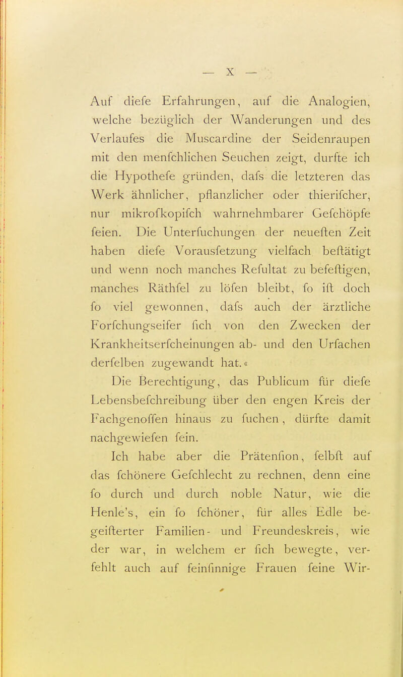 Auf diefe Erfahrungen, auf die Analogien, welche bezüglich der Wanderungen und des Verlaufes die Muscardine der Seidenraupen mit den menschlichen Seuchen zeigt, durfte ich die Hypothefe gründen, dafs die letzteren das Werk ähnlicher, pflanzlicher oder thierifcher, nur mikrofkopifch wahrnehmbarer Gefchöpfe feien. Die Unterfuchungen der neueften Zeit haben diefe Voraussetzung vielfach beftätigt und wenn noch manches Refultat zu befeftigen, manches Räthfel zu löfen bleibt, fo ift doch So viel gewonnen, dafs auch der ärztliche Forschungseifer Sich von den Zwecken der Krankheitserscheinungen ab- und den UrSachen derfelben zugewandt hat.« Die Berechtigung, das Publicum für diefe Lebensbeschreibung über den engen Kreis der Fachgenoffen hinaus zu fuchen, dürfte damit nachgewiefen fein. Ich habe aber die Prätenfion, Selbft auf das Schönere Gefchlecht zu rechnen, denn eine fo durch und durch noble Natur, wie die Henle's, ein fo Schöner, für alles Edle be- geisterter Familien- und Freundeskreis, wie der war, in welchem er Sich bewegte, ver- fehlt auch auf feinfinnige Frauen feine Wir-