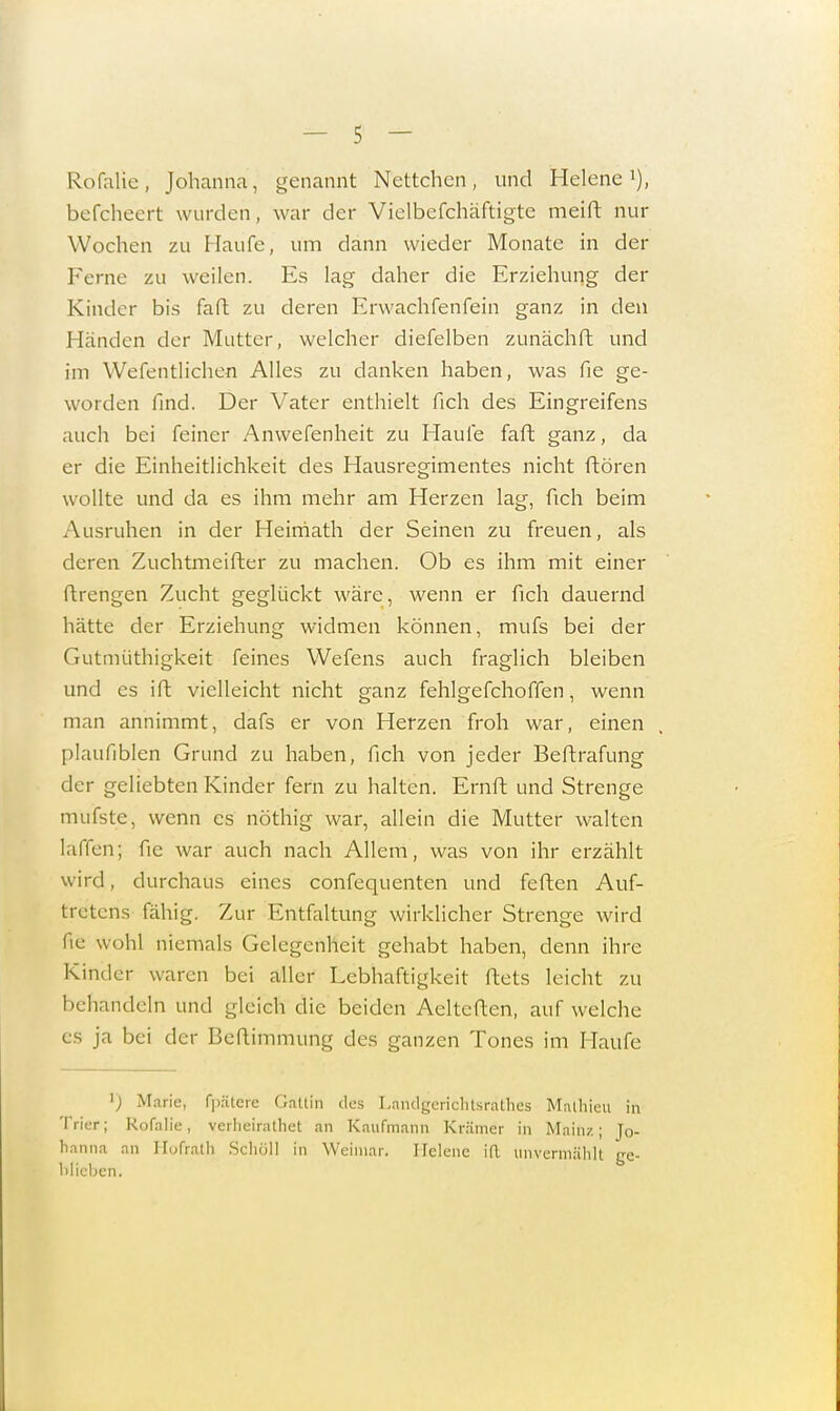 Rofalie, Johanna, genannt Ncttchcn, und Helene1), befcheert wurden, war der Vielbcfchäftigte meift nur Wochen zu Haufe, um dann wieder Monate in der Ferne zu weilen. Es lag daher die Erziehung der Kinder bis faft zu deren Erwachferifein ganz in den Händen der Mutter, welcher diefelben zunächfh und im Wefentlichen Alles zu danken haben, was Tie ge- worden find. Der Vater enthielt fich des Eingreifens auch bei feiner Anwefenheit zu Haufe faft ganz, da er die Einheitlichkeit des Hausregimentes nicht ftören wollte und da es ihm mehr am Herzen lag, fich beim Ausruhen in der Heimath der Seinen zu freuen, als deren Zuchtmeifter zu machen. Ob es ihm mit einer ftrengen Zucht geglückt wäre, wenn er fich dauernd hätte der Erziehung widmen können, mufs bei der Gutmüthigkeit feines Wefens auch fraglich bleiben und es ift vielleicht nicht ganz fehlgefchoffen, wenn man annimmt, dafs er von Herzen froh war, einen plaufiblen Grund zu haben, fich von jeder Beftrafung der geliebten Kinder fern zu halten. Ernft und Strenge mufste, wenn es nöthig war, allein die Mutter walten laffcn; fic war auch nach Allem, was von ihr erzählt wird, durchaus eines confequenten und feften Auf- tretens fähig. Zur Entfaltung wirklicher Strenge wird de wohl niemals Gelegenheit gehabt haben, denn ihre Kinder waren bei aller Lebhaftigkeit ftets leicht zu behandeln und gleich die beiden Aelteften, aufweiche es ja bei der Beftimmung des ganzen Tones im Haufe 'J Marie, fpätere Gattin des Lanilgcrichtsrathes Mathieu in Trier; Rofalie, verlieirathet an Kaufmann Krämer in Main/.; Jo- hanna an Hofrath. Schöll in Weimar. Helene iR unvermählt ge- blieben.