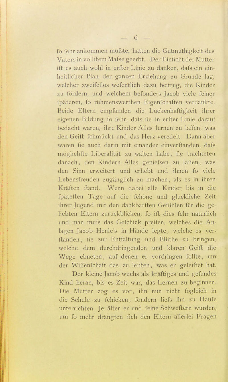 fo fehr ankommen mufste, hatten die Gutmüthigkeit des Vaters in voll Mein Mafse geerbt. Der Einficht der Mutter itt es auch wohl in erSter Linie zu danken, dafs ein ein- heitlicher Plan der ganzen Erziehung zu Grunde lag, welcher zweifellos wesentlich dazu beitrug, die Kinder zu fördern, und welchem befonders Jacob viele feiner Späteren, fo rühmenswertben Eigenfchaften verdankte. Beide Eltern empfanden die Lückenhaftigkeit ihrer eigenen Bildung fo fehr, dafs fie in erfter Linie darauf bedacht waren, ihre Kinder Alles lernen zu laffen, was den Geift Schmückt und das Herz veredelt. Dann aber waren fie auch darin mit einander einverstanden, dafs möglichste Liberalität zu walten habe; Sie trachteten danach, den Kindern Alles genieSsen zu laffen, was den Sinn erweitert und erhebt und ihnen fo viele Lebensfreuden zuganglich zu machen, als es in ihren Kräften ftand. Wenn dabei alle Kinder bis in die fpäteften Tage auf die Schöne und glückliche Zeit ihrer Jugend mit den dankbarsten GeSühlen Sür die ge- liebten Eltern zurückblicken, fo ift dies fehr natürlich und man mufs das Gefchick preifen, welches die An- lagen Jacob Henle's in Hände legte, welche es ver- standen, Sie zur Entfaltung und Blüthe zu bringen, welche dem durchdringenden und klaren Geift die Wege ebneten, auS denen er vordringen Solitc, um der Wiffenfchaft das zu leiften, was er geleistet hat. Der kleine Jacob wuchs als kräftiges und gefundes Kind heran, bis es Zeit war, das Lernen zu beginnen. Die Mutter zog es vor, ihn nun nicht Sogleich in die Schule zu Schicken, Sondern lieSs ihn zu Haufe unterrichten. Je älter er und feine SchweStern wurden, um So mehr drängten Sich den Eltern allerlei Fragen