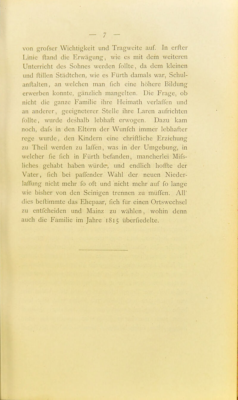 von grofser Wichtigkeit und Tragweite auf. In erfter Linie ftand die Erwägung, wie es mit dem weiteren Unterricht des Sohnes werden follte, da dem kleinen und ftillen Städtchen, wie es Fürth damals war, Schul- anftalten, an welchen man fich eine höhere Bildung erwerben konnte, gänzlich mangelten. Die Frage, ob nicht die ganze Familie ihre Heimath verlaffen und an anderer, geeigneterer Stelle ihre Laren aufrichten follte, wurde deshalb lebhaft erwogen. Dazu kam noch, dafs in den Eltern der Wunfeh immer lebhafter rege wurde, den Kindern eine chriftliche Erziehung zu Theil werden zu laffen, was in der Umgebung, in welcher fie fich in Fürth befanden, mancherlei Mifs- liches gehabt haben würde1, und endlich hoffte der Vater, fich bei paffender Wahl der neuen Nieder- laffung nicht mehr fo oft und nicht mehr auf fo lange wie bisher von den Seinigen trennen zu muffen. All' dies beftimmte das Ehepaar, fich für einen Ortswechsel zu entfeheiden und Mainz zu wählen, wohin denn auch die Familie im Jahre ' 1815 überfiedelte.