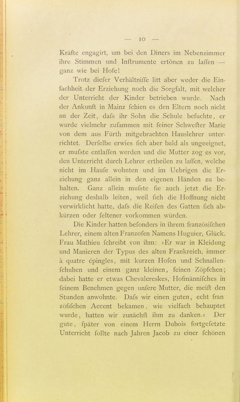 Kräfte cngagirt, um bei den Diners im Nebenzimmer ihre Stimmen und Inftrumente ertönen zu laffen — ganz wie bei Hofe! Trotz diefer Verhältniffe litt aber weder die Ein- fachheit der Erziehung noch die Sorgfalt, mit welcher der Unterricht der Kinder betrieben wurde. Nach der Ankunft in Mainz fchien es den Eltern noch nicht an der Zeit, dafs ihr Sohn die Schule befuchte, er w urde vielmehr zufammen mit feiner Schwefter Marie von dem aus Fürth mitgebrachten Hauslehrer unter- richtet. Derfelbe erwies fich aber bald als ungeeignet, er mufste entlaffen werden und die Mutter zog es vor, den Unterricht durch Lehrer ertheilen zu laffen, welche nicht im Haufe wohnten und im Uebrigen die Er- ziehung ganz allein in den eigenen Händen zu be- halten. Ganz allein mufste fie auch jetzt die Er- ziehung deshalb leiten, weil fich die Hoffnung nicht verwirklicht hatte, dafs die Reifen des Gatten fich ab- kürzen oder feltener vorkommen würden. Die Kinder hatten befonders in ihrem französifchen Lehrer, einem alten Franzofen Namens Huguier, Glück. Frau Mathieu fchreibt von ihm: »Er war in Kleidung und Manieren der Typus des alten Frankreich, immer ä quatre epingles, mit kurzen Hofen und Schnallen- fchuhen und einem ganz kleinen, feinen Zöpfchen; dabei hatte er etwas Chevalereskes, Hofmännifches in feinem Benehmen gegen unfere Mutter, die meift den Stunden anwohnte. Dafs wir einen guten, echt fran zöfifchen Accent bekamen, wie vielfach behauptet wurde, hatten wir zunächft ihm zu danken.« Der gute, fpäter von einem Herrn Dubois fortgefetzte Unterricht follte nach Jahren Jacob zu einer fchönen