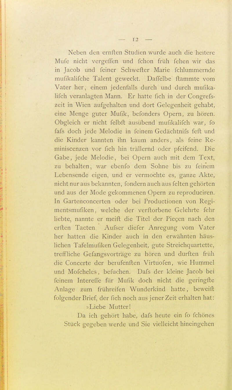 Neben den emften Studien wurde auch die heitere Mufe nicht vergeffen und fchon früh fehen wir das in Jacob und feiner Schwerter Marie fchlummernde mufikalifche Talent geweckt. Daffelbe ftammte vom Vater her, einem jedenfalls durch und durch mufika- lifch veranlagten Mann. Er hatte fich in der Congrefs- zeit in Wien aufgehalten und dort Gelegenheit gehabt, eine Menge guter Mufik, befonders Opern, zu hören. Obgleich er nicht felbft ausübend mufikalifch war, fo fafs doch jede Melodie in feinem Gedächtnifs feft und die Kinder kannten ihn kaum anders, als feine Re- miniscenzen vor fich hin trällernd oder pfeifend. Die Gabe, jede Melodie, bei Opern auch mit dem Text, zu behalten, war cbenfo dem Sohne bis zu feinem Lebensende eigen, und er vermochte es, ganze Akte, nicht nur aus bekannten, fondern auch aus feiten gehörten und aus der Mode gekommenen Opern zu reproduciren. In Gartenconcerten oder bei Productionen von Regi- mentsmufiken. welche der verftorbene Gelehrte fehr liebte, nannte er meift die Titel der Piecen nach den errten Tacten Aufser diefer Anregung vom Vater her hatten die Kinder auch in den erwähnten häus- lichen Tafelmufiken Gelegenheit, gute Streichquartette, treffliche Gefangsvorträge zu hören und durften früh die Concerte der beiufenften Virtuofen, wie Hummel und Mofcheles, befuchen. Dafs der kleine Jacob bei feinem Intereffe für Mufik doch nicht die geringfte Anlage zum frühreifen Wunderkind hatte, beweift folgender Brief, der fich noch aus jener Zeit erhalten hat: »Liebe Mutter! Da ich gehört habe, dafs heute ein fo fchönes Stück gegeben werde und Sie vielleicht hineingehen