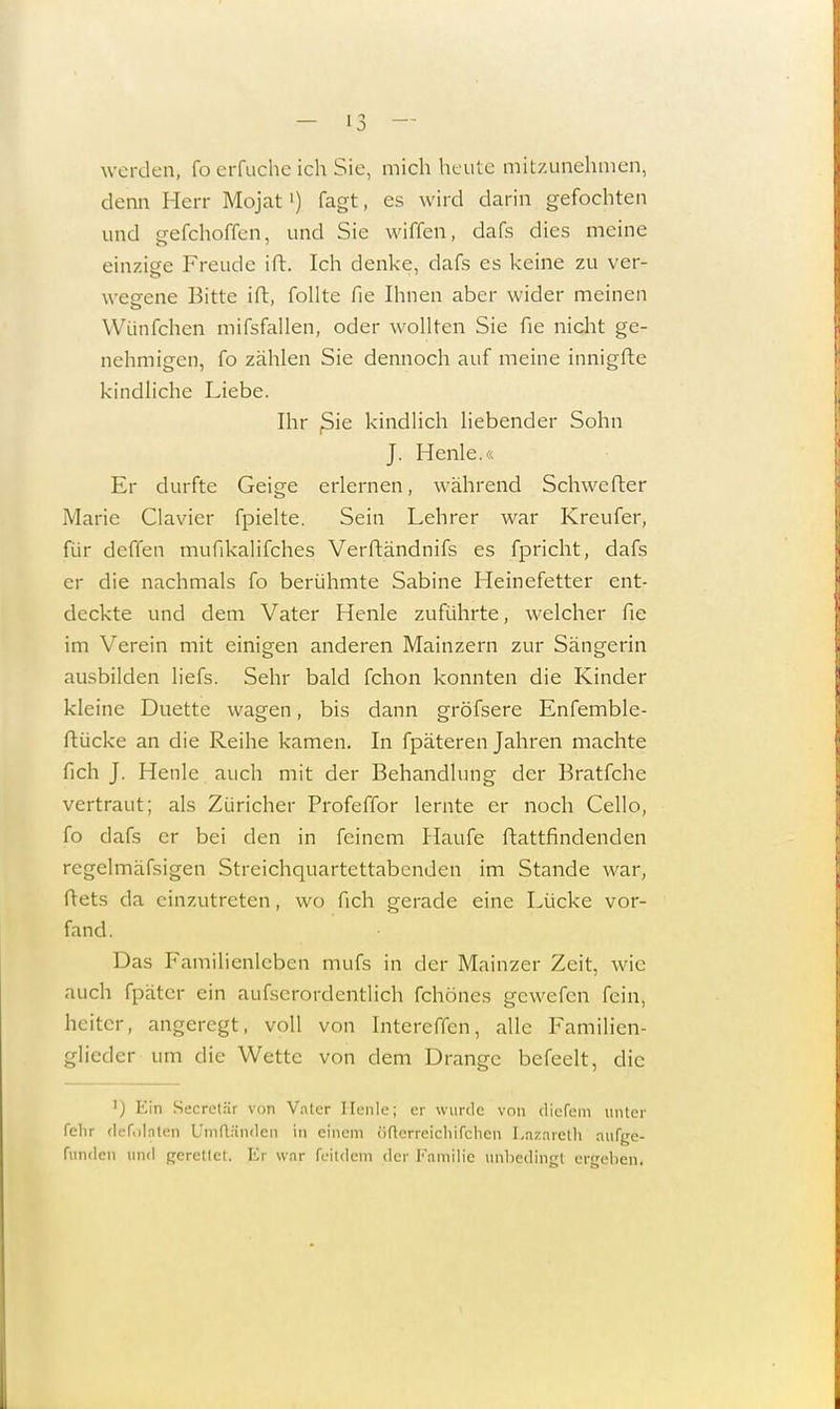 werden, fo erfuche ich Sie, mich heute mitzunehmen, denn Herr Mojat') fagt, es wird darin gefochten und gefchoffen, und Sie wiffen, dafs dies meine einzige Freude ift. Ich denke, dafs es keine zu ver- wegene Bitte ift, follte fie Ihnen aber wider meinen Wünfchen mifsfallen, oder wollten Sie fie nicht ge- nehmigen, fo zählen Sie dennoch auf meine innigfte kindliche Liebe. Ihr ßie kindlich liebender Sohn J. Henle.« Er durfte Geige erlernen, während Schwefter Marie Ciavier fpielte. Sein Lehrer war Kreufer, für deffen mufikalifches Verftändnifs es fpricht, dafs er die nachmals fo berühmte Sabine Heinefetter ent- deckte und dem Vater Henle zuführte, welcher fie im Verein mit einigen anderen Mainzern zur Sängerin ausbilden liefs. Sehr bald fchon konnten die Kinder kleine Duette wagen, bis dann gröfsere Enfemble- ftücke an die Reihe kamen. In fpäteren Jahren machte fich J. Henle auch mit der Behandlung der Bratfche vertraut; als Züricher Profeffor lernte er noch Cello, fo dafs er bei den in feinem Haufe ftattfindenden regelmäfsigen Streichquartettabenden im Stande war, ftets da einzutreten, wo fich gerade eine Lücke vor- fand. Das Familienleben mufs in der Mainzer Zeit, wie auch fpäter ein aufscrordentlich fchönes gewefen fein, heiter, angeregt, voll von Intereffen, alle Familien- glicder um die Wette von dem Drange befeelt, die l) Ein Secrctär von Vater Henle; er wurde von (liefern unter fehr defölaten Umftändcn in einem örtcrreichifchcn Lazarcth aufge- funden und gerettet. Er war feildem der Familie unbedingt ergehen.