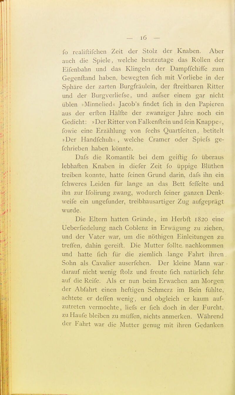 fo realiftifchen Zeit der Stolz der Knaben. Aber auch die Spiele, welche heutzutage das Rollen der Eifenbahn und das Klingeln der Dampffchiffe zum Gegenftand haben, bewegten fich mit Vorliebe in der Sphäre der zarten Burgfräulein, der ftreitbaren Ritter und der Burgverliefse, und aufser einem gar nicht üblen »Minnelied« Jacob's findet fich in den Papieren aus der erften Hälfte der zwanziger Jahre noch ein Gedicht: »Der Ritter von Falkenftein und fein Knappe«, fowie eine Erzählung von fechs Quartfeiten, betitelt »Der Handfchuh , welche Cramer oder Spiefs ge- schrieben haben könnte. Dafs die Romantik bei dem geiftig fo überaus lebhaften Knaben in diefer Zeit fo üppige Blüthen treiben konnte, hatte feinen Grund darin, dafs ihn ein fehweres Leiden für lange an das Bett feffelte und ihn zur Ifolirung zwang, wodurch feiner ganzen Denk- weife ein ungefunder, treibhausartiger Zug aufgeprägt wurde. Die Eltern hatten Gründe, im Herbft 1820 eine Ueberfiedelung nach Coblenz in Erwägung zu ziehen, und der Vater war, um die nöthigen Einleitungen zu treffen, dahin gereift. Die Mutter follte nachkommen und hatte fich für die ziemlich lange Fahrt ihren Sohn als Cavalier auserfehen. Der kleine Mann war darauf nicht wenig ftolz und freute fich natürlich fehr auf die Reife. Als er nun beim Erwachen am Morgen der Abfahrt einen heftigen Schmerz im Bein fühlte, achtete er deffen wenig, und obgleich er kaum auf- zutreten vermochte, liefs er fich doch in der Furcht, zu Haufe bleiben zu muffen, nichts anmerken. Während der Fahrt war die Mutter genug mit ihren Gedanken