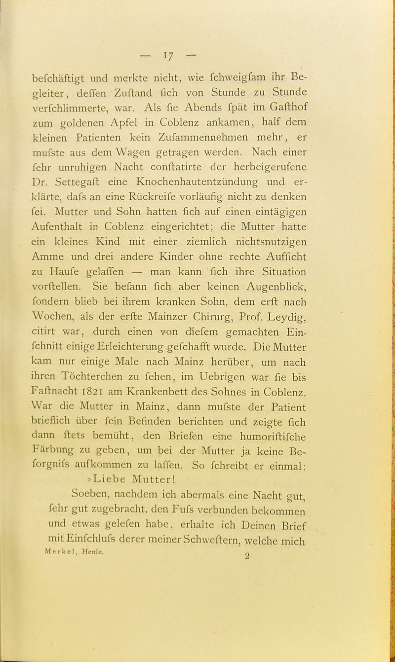 befchäftigt und merkte nicht, wie fchweigfam ihr Be- gleiter, deffen Zuftand fich von Stunde zu Stunde verfchlimmerte, war. Als fie Abends fpät im Gafthof zum goldenen Apfel in Coblenz ankamen, half dem kleinen Patienten kein Zufammennehmen mehr, er mufste aus dem Wagen getragen werden. Nach einer fehr unruhigen Nacht conftatirte der herbeigerufene Dr. Settegaft eine Knochenhautentzündung und er- klärte, dafs an eine Rückreife vorläufig nicht zu denken fei. Mutter und Sohn hatten fich auf einen eintägigen Aufenthalt in Coblenz eingerichtet; die Mutter hatte ein kleines Kind mit einer ziemlich nichtsnutzigen Amme und drei andere Kinder ohne rechte Aufficht zu Haufe gelaffen — man kann fich ihre Situation vorftellen. Sie befann fich aber keinen Augenblick, fondern blieb bei ihrem kranken Sohn, dem erft nach Wochen, als der erfte Mainzer Chirurg, Prof. Leydig, citirt war, durch einen von diefem gemachten Ein- fchnitt einige Erleichterung gefchafft wurde. Die Mutter kam nur einige Male nach Mainz herüber, um nach ihren Töchterchen zu fehen, im Uebrigen war fie bis Faftnacht 1821 am Krankenbett des Sohnes in Coblenz. War die Mutter in Mainz, dann mufste der Patient brieflich über fein Befinden berichten und zeigte fich dann ftets bemüht, den Briefen eine humoriftifche Färbung zu geben, um bei der Mutter ja keine Be- forgnifs aufkommen zu lallen, So fchreibt er einmal: »Liebe Mutter! Soeben, nachdem ich abermals eine Nacht gut, fehr gut zugebracht, den Fufs verbunden bekommen und etwas gelefen habe, erhalte ich Deinen Brief mit Einfchlufs derer meiner Schwertern, welche mich Merkel, Hcnlc. Q