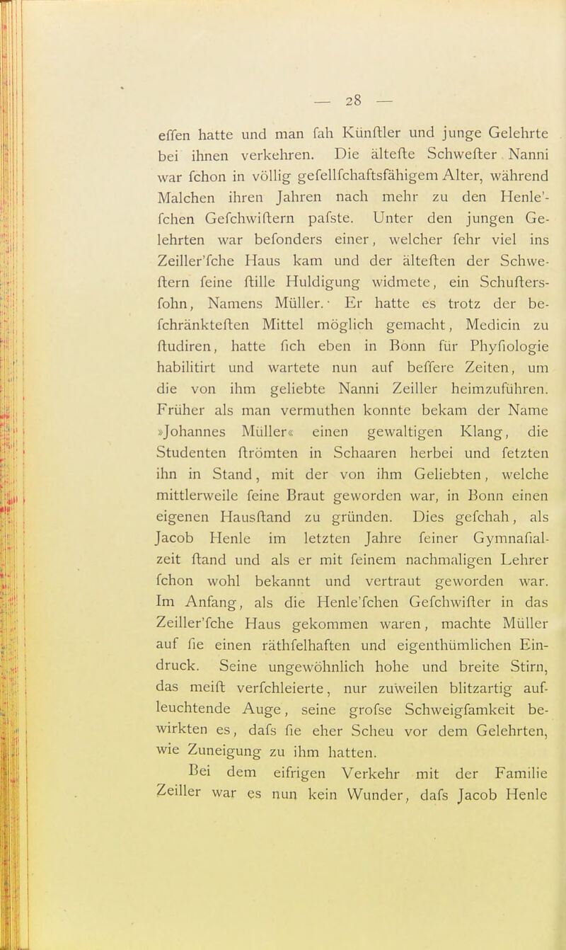 effen hatte und man fah Künftler und junge Gelehrte bei ihnen verkehren. Die ältefte Schwefher Nanni war fchon in völlig gefellfchaftsfähigem Alter, während Malchen ihren Jahren nach mehr zu den Henle'- fchen Gefchwiftern pafste. Unter den jungen Ge- lehrten war befonders einer, welcher fehr viel ins Zeiller'fche Haus kam und der älteften der Schwe- rtern feine fülle Huldigung widmete, ein Schufters- fohn, Namens Müller.- Er hatte es trotz der be- fchränkteften Mittel möglich gemacht, Medicin zu ftudiren, hatte fich eben in Bonn für Phyfiologie habilitirt und wartete nun auf beffere Zeiten, um die von ihm geliebte Nanni Zeiller heimzuführen. Früher als man vermuthen konnte bekam der Name Johannes Müller« einen gewaltigen Klang, die Studenten ftrömten in Schaaren herbei und fetzten ihn in Stand, mit der von ihm Geliebten, welche mittlerweile feine Braut geworden war, in Bonn einen eigenen Hausftand zu gründen. Dies gefchah, als Jacob Henle im letzten Jahre feiner Gymnafial- zeit ftand und als er mit feinem nachmaligen Lehrer fchon wohl bekannt und vertraut geworden war. Im Anfang, als die Henle'fchen Gefchwifter in das Zeiller'fche Haus gekommen waren, machte Müller auf fie einen räthfelhaften und eigenthümlichen Ein- druck. Seine ungewöhnlich hohe und breite Stirn, das meift verfchleierte, nur zuweilen blitzartig auf- leuchtende Auge, seine grofse Schweigfamkeit be- wirkten es, dafs fie eher Scheu vor dem Gelehrten, wie Zuneigung zu ihm hatten. Bei dem eifrigen Verkehr mit der Familie Zeiller war es nun kein Wunder, dafs Jacob Henle