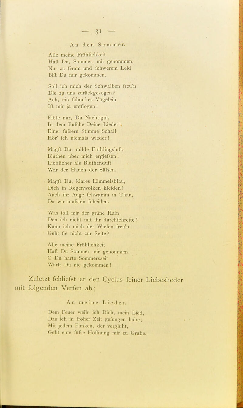 A n cl e n So m m e r. Alle meine Fröhlichkeit Haft Du, Sommer, mir genommen, Nur zu Gram und fchwerem Leid Bift Du mir gekommen. Soll ich mich der Schwalben freu'n Die zu uns zurückgezogen ? Ach, ein fchön'res Vögelein Ift mir ja entflogen ! Flöte nur, Du Nachtigal, In dem Bufche Deine Lieder! Einer füfsern Stimme Schall Hör' ich niemals wieder ! Magft Du, milde Frühlingsluft, Blüthen über mich ergiefsen ! Lieblicher als Blüthenduft War der Hauch der Süfsen. Magft Du, klares Himmelsblau, Dich in Regenwolken kleiden ! Auch ihr Auge fchwamm in Thau, Da wir mufsten fcheiden. Was foll mir der grüne Hain, Den ich nicht mit ihr durchfchreite ? Kann ich mich der Wiefen freu'n Geht fie nicht zur Seite ? ' Alle meine Fröhlichkeit Haft Du Sommer mir genommen. O Du harte Sommerszeit Warft Du nie gekommen ! Zuletzt fchliefst er den Cyclus feiner Liebeslieder mit folgenden Verfen ab: A n m eine L i e d e r. Dem Feuer weih' ich Dich, mein Lied, Das ich in froher Zeil gefangen habe; Mit jedem Funken, der verglüht, Geht eine fdfse Hoffnung mir zu Grabe. i