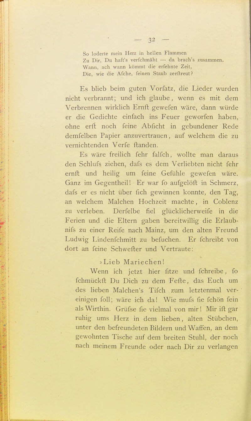 So loderte mein Herz in hellen Flammen Zu Dir, Du haft's verfchmäht —■ da brach's zusammen. Wann, ach wann kömmt die erfehnte Zeit, Die, wie die Afche, feinen Staub zerftreut? Es blieb beim guten Vorfatz, die Lieder wurden nicht verbrannt; und ich glaube, wenn es mit dem Verbrennen wirklich Ernft gewefen wäre, dann würde er die Gedichte einfach ins Feuer geworfen haben, ohne erft noch feine Abficht in gebundener Rede demfelben Papier anzuvertrauen, auf welchem die zu vernichtenden Verfe ftanden. Es wäre freilich fehr falfch, wollte man daraus den Schhifs ziehen, dafs es dem Verliebten nicht fehr ernft und heilig um feine Gefühle gewefen wäre. Ganz im Gegentheil! Er war fo aufgelöft in Schmerz, dafs er es nicht über fich gewinnen konnte, den Tag, an welchem Malchen Hochzeit machte, in Coblenz zu verleben. Derfelbe fiel glücklicherweife in die Ferien und die Eltern gaben bereitwillig die Erlaub- nifs zu einer Reife nach Mainz, um den alten Freund Ludwig Lindenfchmitt zu befuchen. Er fchreibt von dort an feine Schwerter und Vertraute: »Lieb Mariechen! Wenn ich jetzt hier fitze und fchreibe, fo fchmückft Du Dich zu dem Fefte, das Euch um des lieben Malchen's Tifch zum letztenmal ver- ' einigen foll; wäre ich da! Wie mufs fie fchön fein als Wirthin. Grüfse fie vielmal von mir! Mir ift gar ruhig ums Herz in dem lieben, alten Stübchen, unter den befreundeten Bildern und Waffen, an dem gewohnten Tische auf dem breiten Stuhl, der noch nach meinem Freunde oder nach Dir zu verlangen