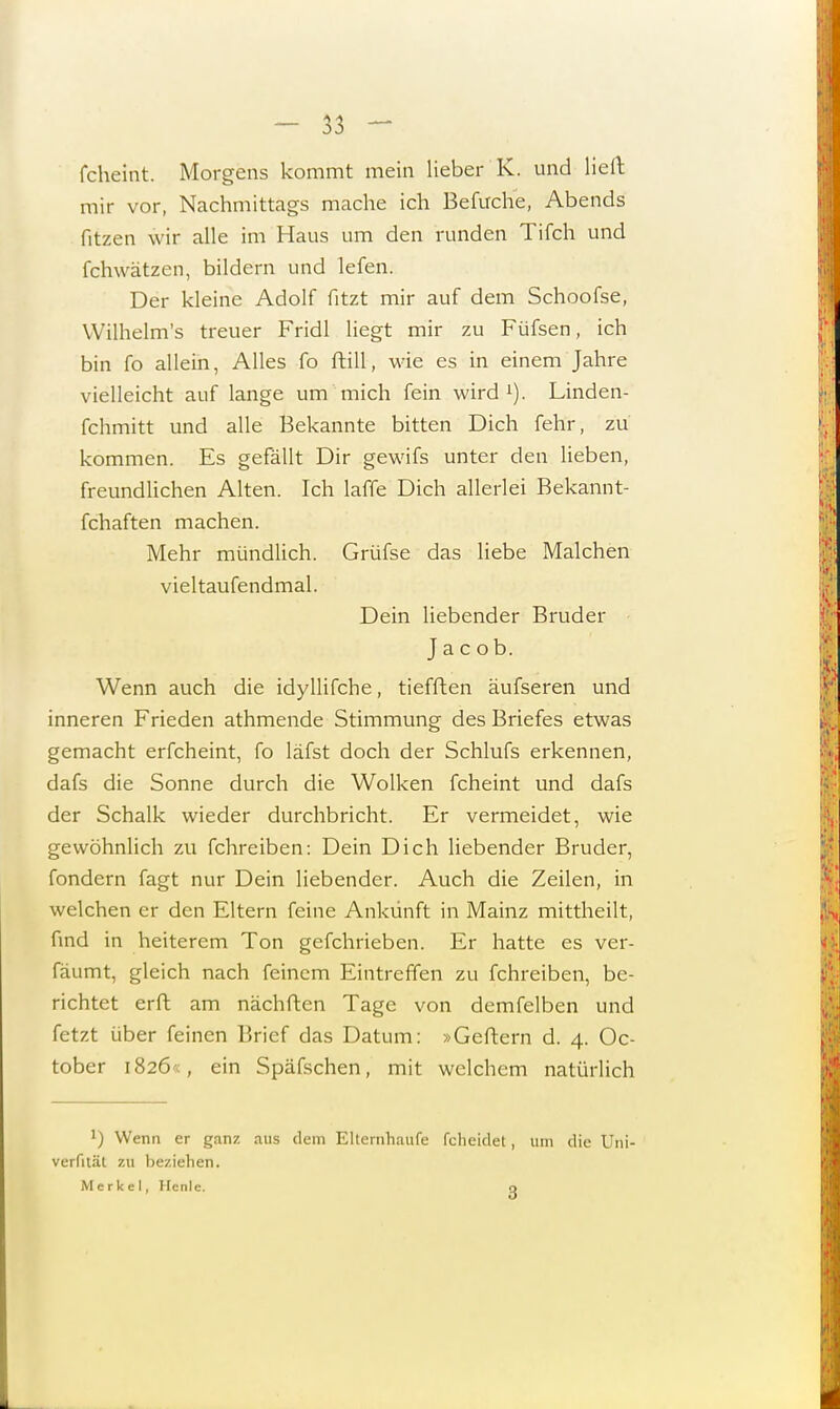 fcheint. Morgens kommt mein lieber K. und lieft mir vor, Nachmittags mache ich Befuche, Abends fitzen wir alle im Haus um den runden Tifch und fchwätzen, bildern und lefen. Der kleine Adolf fitzt mir auf dem Schoofse, Wilhelm's treuer Fridl liegt mir zu Füfsen, ich bin fo allein, Alles fo ftill, wie es in einem Jahre vielleicht auf lange um mich fein wird1). Linden- fchmitt und alle Bekannte bitten Dich fehr, zu kommen. Es gefällt Dir gewifs unter den lieben, freundlichen Alten. Ich laffe Dich allerlei Bekannt- fchaften machen. Mehr mündlich. Grüfse das liebe Malchen vieltaufendmal. Dein liebender Bruder Jacob. Wenn auch die idyllifche, tiefften äufseren und inneren Frieden athmende Stimmung des Briefes etwas gemacht erfcheint, fo läfst doch der Schlufs erkennen, dafs die Sonne durch die Wolken fcheint und dafs der Schalk wieder durchbricht. Er vermeidet, wie gewöhnlich zu fchreiben: Dein Dich liebender Bruder, fondern fagt nur Dein liebender. Auch die Zeilen, in welchen er den Eltern feine Ankunft in Mainz mittheilt, find in heiterem Ton gefchrieben. Er hatte es ver- fäumt, gleich nach feinem Eintreffen zu fchreiben, be- richtet erft am nächften Tage von demfelben und fetzt über feinen Brief das Datum: »Geftern d. 4. Oc- tober i826'<, ein Späfschen, mit welchem natürlich J) Wenn er ganz aus dem Elternhaufe fcheidet, um die Uni- verfhäl zu beziehen. Merkel, Hcnle. n