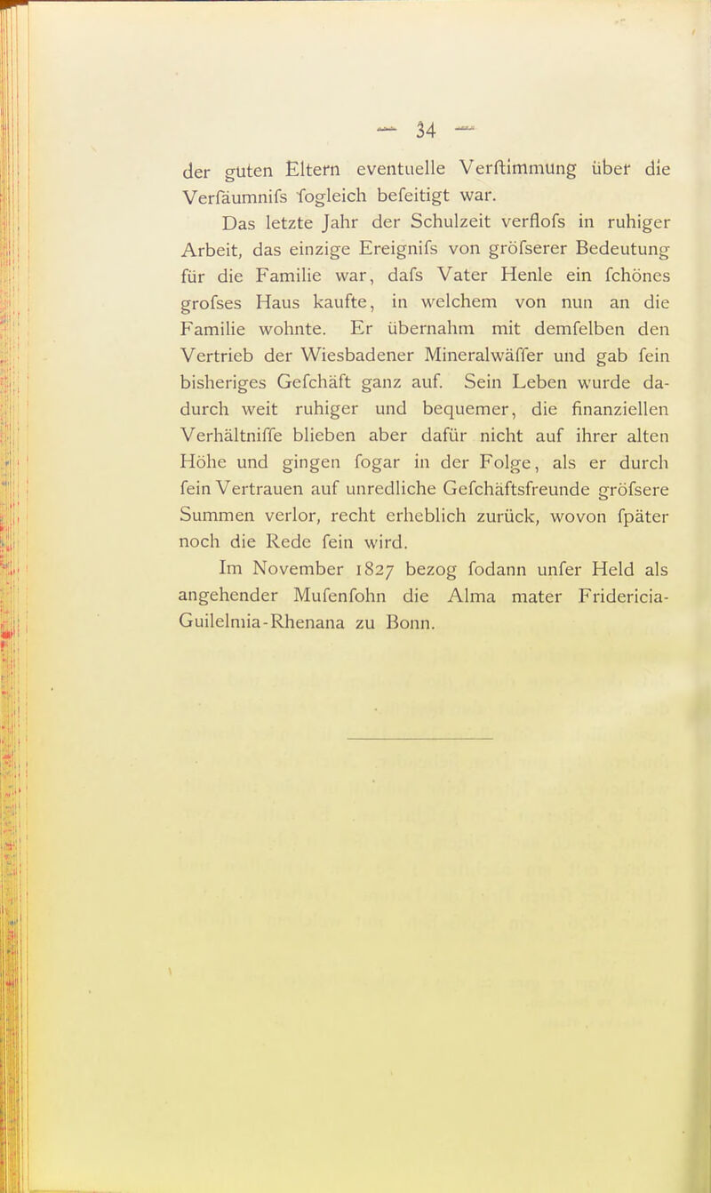 der guten Eltern eventuelle Verftimmung über die Verfäumnifs fogleich befeitigt war. Das letzte Jahr der Schulzeit verflofs in ruhiger Arbeit, das einzige Ereignifs von gröfserer Bedeutung für die Familie war, dafs Vater Henle ein fchönes grofses Haus kaufte, in welchem von nun an die Familie wohnte. Er übernahm mit demfelben den Vertrieb der Wiesbadener Mineralwäffer und gab fein bisheriges Gefchäft ganz auf. Sein Leben wurde da- durch weit ruhiger und bequemer, die finanziellen Verhältniffe blieben aber dafür nicht auf ihrer alten Höhe und gingen fogar in der Folge, als er durch fein Vertrauen auf unredliche Gefchäftsfreunde gröfsere Summen verlor, recht erheblich zurück, wovon fpäter noch die Rede fein wird. Im November 1827 bezog fodann unfer Held als angehender Mufenfohn die Alma mater Fridericia- Guilelmia-Rhenana zu Bonn.
