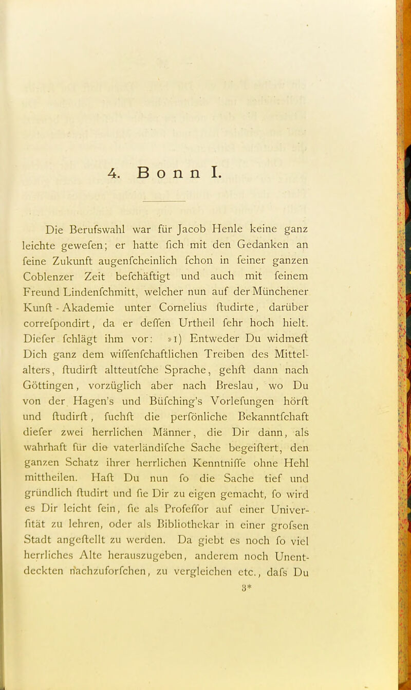 Die Berufswahl war für Jacob Henle keine ganz leichte gewefen; er hatte fich mit den Gedanken an feine Zukunft augenfcheinlich fchon in feiner ganzen Coblenzer Zeit befchäftigt und auch mit feinem Freund Lindenfchmitt, welcher nun auf derMünchener Kunft - Akademie unter Cornelius ftudirte, darüber correfpondirt, da er deffen Urtheil fehr hoch hielt. Diefer fchlägt ihm vor: »i) Entweder Du widmeft Dich ganz dem wiffenfchaftlichen Treiben des Mittel- alters, ftudirft altteutfche Sprache, gehft dann nach Göttingen, vorzüglich aber nach Breslau, wo Du von der Hagen's und Büfching's Voriefungen hörft und ftudirft, fuchft die perfönliche Bekanntfchaft diefer zwei herrlichen Männer, die Dir dann, als wahrhaft für die vaterländifche Sache begeiftert, den ganzen Schatz ihrer herrlichen Kenntniffe ohne Hehl mittheilen. Haft Du nun fo die Sache tief und gründlich ftudirt und fie Dir zu eigen gemacht, fo wird es Dir leicht fein, fie als Profeffor auf einer Univer- fität zu lehren, oder als Bibliothekar in einer grofsen Stadt angcftellt zu werden. Da giebt es noch fo viel herrliches Alte herauszugeben, anderem noch Unent- deckten hachzuforfchen, zu vergleichen etc., dafs Du 3*