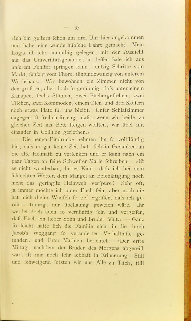 > Ich bin geftern fchon um drei Uhr hier angekommen und habe eine wunderhübfche Fahrt gemacht. Mein Logis ift fehr anmuthig gelegen, mit der Auslicht auf das Univerfitätsgebäude, in deffen Säle ich aus unferem Fenftcr fpringen kann, fünfzig Schritte vom Markt, fünfzig vom Thore, fünfundzwanzig von unferem Wirthshaus. Wir bewohnen ein Zimmer nicht von den gröfsten, aber doch fo geräumig, dafs unter einem Kanapee, fechs Stühlen, zwei Büchergeftellen, zwei Tifchen, zwei Kommoden, einem Ofen und drei Koffern noch etwas Platz für uns bleibt. Unfer Schlafzimmer dagegen ift freilich fo eng, dafs, wenn wir beide zu gleicher Zeit ins Bett fteigen wollten, wir übel mit einander in Collifion geriethen.« Die neuen Eindrücke nehmen ihn fo vollftändig hin, dafs er gar keine Zeit hat, fich in Gedanken an die alte Heimath zu verfenken und er kann nach ein paar Tagen an feine Schwefter Marie fchreiben: »Ift es nicht wunderbar, liebes Kind, dafs ich bei dem fchlechtcn Wetter, dem Mangel an Befchäftigung noch nicht das geringfte Heimweh verfpüre ? Sehr oft, ja immer möchte ich unter Euch fein, aber noch nie hat mich diefer Wunfeh fo tief ergriffen, dafs ich ge- rührt, traurig, nur übellaunig gewefen wäre. Ihr werdet doch auch fo vernünftig fein und vergeffen, dafs Euch ein lieber Sohn und Bruder fehlt.« — Ganz fo leicht hatte fich die Familie nicht in die durch Jacob's Weggang fo veränderten Verhältniffe ge- funden, und Frau Mathieu berichtet: »Der erfte Mittag, nachdem der Bruder des Morgens abgereift war, ift mir noch fehr lebhaft in Erinnerung. Still und fehweigend fetzten wir uns Alle zu Tifch, ftill