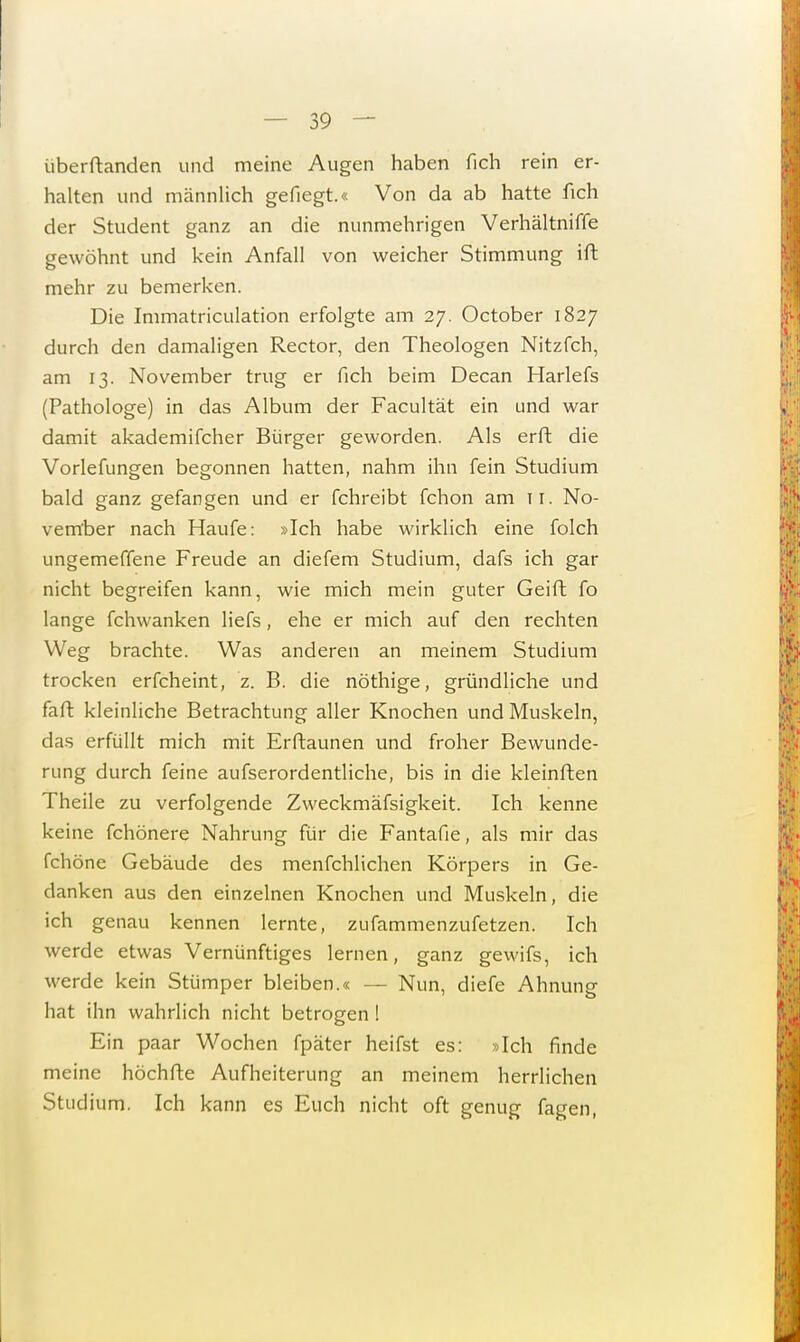überftanden und meine Augen haben fich rein er- halten und männlich gefiegt.« Von da ab hatte fich der Student ganz an die nunmehrigen Verhältniffe gewöhnt und kein Anfall von weicher Stimmung ift mehr zu bemerken. Die Immatriculation erfolgte am 27. October 1827 durch den damaligen Rector, den Theologen Nitzfeh, am 13. November trug er fich beim Decan Harlefs (Pathologe) in das Album der Facultät ein und war damit akademifcher Bürger geworden. Als erft die Vorlefungen begonnen hatten, nahm ihn fein Studium bald ganz gefangen und er fchreibt fchon am ti. No- vember nach Haufe: »Ich habe wirklich eine folch ungemeffene Freude an diefem Studium, dafs ich gar nicht begreifen kann, wie mich mein guter Geift fo lange fchwanken liefs, ehe er mich auf den rechten Weg brachte. Was anderen an meinem Studium trocken erfcheint, z. B. die nöthige, gründliche und faft kleinliche Betrachtung aller Knochen und Muskeln, das erfüllt mich mit Erftaunen und froher Bewunde- rung durch feine aufserordentliche, bis in die kleinften Theile zu verfolgende Zweckmäfsigkeit. Ich kenne keine fchönere Nahrung für die Fantafie, als mir das fchöne Gebäude des menfehlichen Körpers in Ge- danken aus den einzelnen Knochen und Muskeln, die ich genau kennen lernte, zufammenzufetzen. Ich werde etwas Vernünftiges lernen, ganz gewifs, ich werde kein Stümper bleiben.« — Nun, diefe Ahnung hat ihn wahrlich nicht betrogen I Ein paar Wochen fpäter heifst es: »Ich finde meine höchfte Aufheiterung an meinem herrlichen Studium. Ich kann es Euch nicht oft genug fagen,