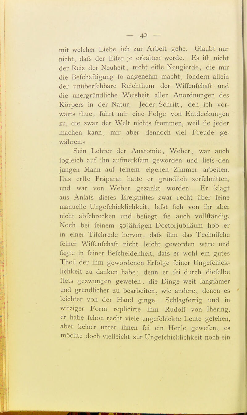 mit welcher Liebe ich zur Arbeit gehe. Glaubt nur nicht, dafs der Eifer je erkalten werde. Es ift nicht der Reiz der Neuheit, nicht eitle Neugierde, die mir die Befchäftigung fo angenehm macht, fondern allein der unüberfehbare Reichthum der Wiffenfchaft und die unergründliche Weisheit aller Anordnungen des Körpers in der Natur. Jeder Schritt, den ich vor- wärts thue, führt mir eine Folge von Entdeckungen zu, die zwar der Welt nichts frommen, weil fie jeder machen kann, mir aber dennoch viel Freude ge- währen.« Sein Lehrer der Anatomie, Weber, war auch fogleich auf ihn aufmerkfam geworden und liefs -den jungen Mann auf feinem eigenen Zimmer arbeiten. Das erfte Präparat hatte er gründlich zerfchnitten, und war von Weber gezankt worden. Er klagt aus Anlafs diefes Ereigniffes zwar recht über feine manuelle Ungefchicklichkeit, läfst fich von ihr aber nicht abfchrecken und befiegt fie auch vollftändig. Noch bei feinem 50jährigen Doctorjubiläum hob er in einer Tifchrede hervor, dafs ihm das Technifche feiner Wiffenfchaft nicht leicht geworden wäre und fagte in feiner Befcheidenheit, dafs er wohl ein gutes Theil der ihm gewordenen Erfolge feiner Ungefchick- lichkeit zu danken habe; denn er fei durch diefelbe ftets gezwungen gewefen, die Dinge weit langfamer und gründlicher zu bearbeiten, wie andere, denen es leichter von der Hand ginge. Schlagfertig und in witziger Form replicirte ihm Rudolf von Ihering, er habe fchon recht viele ungefchickte Leute gefehen, aber keiner unter ihnen fei ein Henle gewefen, es möchte doch vielleicht zur Ungefchicklichkeit noch ein