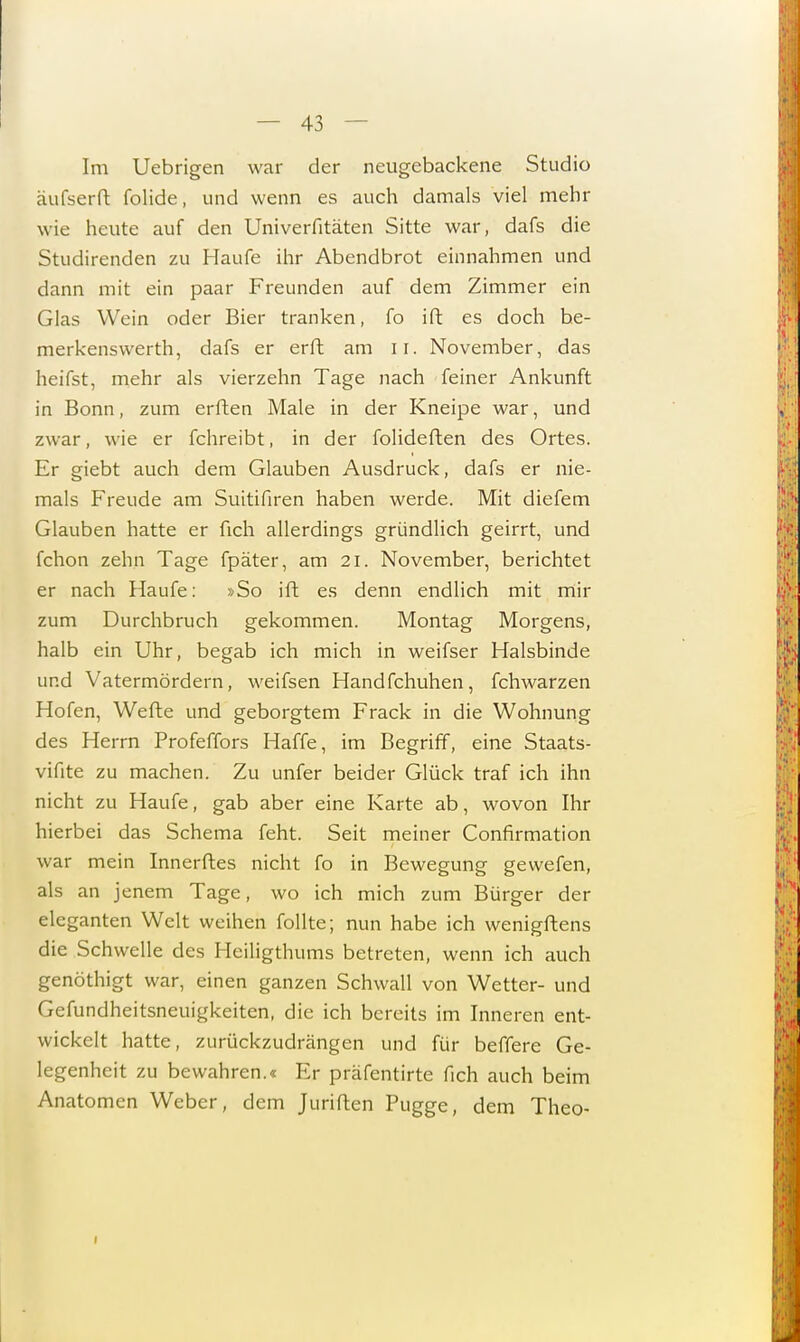 Im Uebrigen war der neugebackene Studio äufserft folide, und wenn es auch damals viel mehr wie heute auf den Univerfitäten Sitte war, dafs die Studirenden zu Haufe ihr Abendbrot einnahmen und dann mit ein paar Freunden auf dem Zimmer ein Glas Wein oder Bier tranken, fo ift es doch he- merkenswerth, dafs er erft am u. November, das heifst, mehr als vierzehn Tage nach feiner Ankunft in Bonn, zum erften Male in der Kneipe war, und zwar, wie er fchreibt, in der folideften des Ortes. Er giebt auch dem Glauben Ausdruck, dafs er nie- mals Freude am Suitifiren haben werde. Mit diefem Glauben hatte er fich allerdings gründlich geirrt, und fchon zehn Tage fpäter, am 21. November, berichtet er nach Haufe: »So ift es denn endlich mit mir zum Durchbruch gekommen. Montag Morgens, halb ein Uhr, begab ich mich in weifser Halsbinde und Vatermördern, weifsen Handfchuhen, fchwarzen Hofen, Wefte und geborgtem Frack in die Wohnung des Herrn Profeffors Haffe, im Begriff, eine Staats- vifite zu machen. Zu unfer beider Glück traf ich ihn nicht zu Haufe, gab aber eine Karte ab, wovon Ihr hierbei das Schema feht. Seit meiner Confirmation war mein Innerftes nicht fo in Bewegung gewefen, als an jenem Tage, wo ich mich zum Bürger der eleganten Welt weihen follte; nun habe ich wenigftens die Schwelle des Heiligthums betreten, wenn ich auch genöthigt war, einen ganzen Schwall von Wetter- und Gefundheitsneuigkeiten, die ich bereits im Inneren ent- wickelt hatte, zurückzudrängen und für beffere Ge- legenheit zu bewahren.« Er präfentirte fich auch beim Anatomen Weber, dem Juriften Pugge, dem Theo-