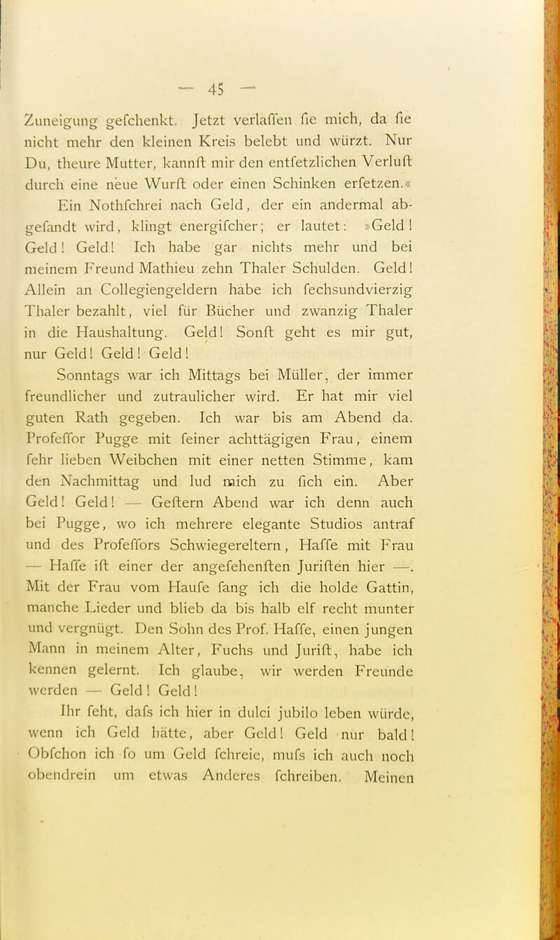Zuneigung gefchenkt. Jetzt verlaffen fic mich, da fie nicht mehr den kleinen Kreis belebt und würzt. Nur Du, theure Mutter, kannft mir den entfetzlichen Verluft durch eine neue Wurft oder einen Schinken erfetzen.« Ein Nothfchrei nach Geld, der ein andermal ab- gefandt wird, klingt energifcher; er lautet: »Geld! Geld! Geld! Ich habe gar nichts mehr und bei meinem Freund Mathieu zehn Thaler Schulden. Geld! Allein an Collegiengeldern habe ich fechsundvierzig Thaler bezahlt, viel für Bücher und zwanzig Thaler in die Haushaltung. Geld! Sonft geht es mir gut, nur Geld! Geld! Geld! Sonntags war ich Mittags bei Müller, der immer freundlicher und zutraulicher wird. Er hat mir viel guten Rath gegeben. Ich war bis am Abend da. Profeffor Pugge mit feiner achttägigen Frau, einem fehr lieben Weibchen mit einer netten Stimme, kam den Nachmittag und lud mich zu fich ein. Aber Geld! Geld! • Geftern Abend war ich denn auch bei Pugge, wo ich mehrere elegante Studios antraf und des Profeffors Schwiegereltern, Haffe mit Frau - Haffe ift einer der angefehenften Juriften hier —. Mit der Frau vom Haufe fang ich die holde Gattin, manche Lieder und blieb da bis halb elf recht munter und vergnügt. Den Sohn des Prof. Haffe, einen jungen Mann in meinem Alter, Fuchs und Jurift, habe ich kennen gelernt. Ich glaube, wir werden Freunde werden — Geld ! Geld I Ihr feht, dafs ich hier in dulei jubilo leben würde, wenn ich Geld hätte, aber Geld! Geld nur bald! Obfchon ich fo um Geld fchreie, mufs ich auch noch obendrein um etwas Anderes fchreiben. Meinen