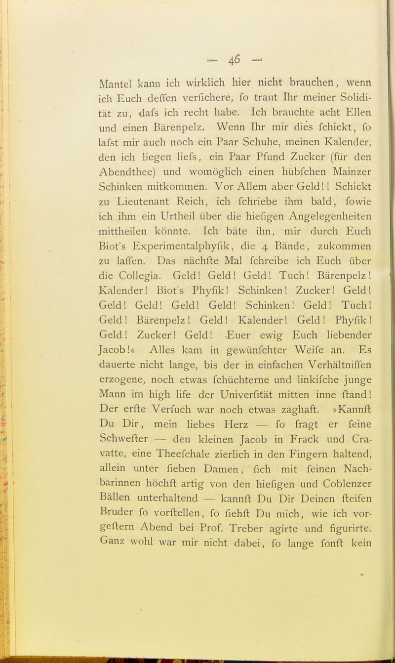 Mantel kann ich wirklich hier nicht brauchen, wenn ich Euch deffen verfichere, fo traut Ihr meiner Solidi- tät zu, dafs ich recht habe. Ich brauchte acht Ellen und einen Bärenpelz. Wenn Ihr mir dies fchickt, fo lafst mir auch noch ein Paar Schuhe, meinen Kalender, den ich liegen liefs, ein Paar Pfund Zucker (für den Abendthee) und womöglich einen hübfchen Mainzer Schinken mitkommen. Vor Allem aber Geld!! Schickt zu Lieutenant Reich, ich fchriebe ihm bald, fowie ich ihm ein Urtheil über die hiefigen Angelegenheiten mittheilen könnte. Ich bäte ihn, mir durch Euch Biot's Experimentalphyfik, die 4 Bände, zukommen zu laffen. Das nächfte Mal fchreibe ich Euch über die Collegia. Geld! Geld ! Geld! Tuch ! Bärenpelz l Kalender! Biot's Phyfik! Schinken! Zucker! Geld! Geld! Geld! Geld! Geld! Schinken! Geld! Tuch! Geld! Bärenpelz! Geld! Kalender! Geld! Phyfik! Geld! Zucker! Geld! Euer ewig Euch liebender Jacob!« Alles kam in gewünfchter Weife an. Es dauerte nicht lange, bis der in einfachen Verhältniffen erzogene, noch etwas fchüchterne und linkifche junge Mann im high life der Univerfität mitten inne ftand! Der erfte Verfuch war noch etwas zaghaft. »Kannft Du Dir, mein liebes Herz — fo fragt er feine Schwerter — den kleinen Jacob in Frack und Cra- vatte, eine Theefchale zierlich in den Fingern haltend, allein unter Heben Damen, fich mit feinen Nach- barinnen höchft artig von den hiefigen und Coblenzer Bällen unterhaltend - - kannft Du Dir Deinen fteifen Bruder fo vorftellen, fo fiehft Du mich, wie ich vor- geftem Abend bei Prof. Treber agirte und figurirte. Ganz wohl war mir nicht dabei, fo lange fonft kein