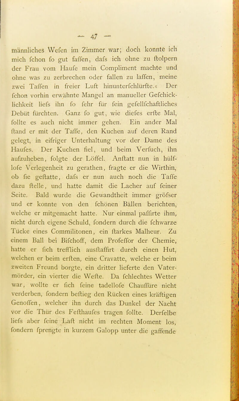 männliches Wefen im Zimmer war; doch konnte ich mich fchon fo gut faffen, dafs ich ohne zu ftolpern der Frau vom Haufe mein Compliment machte und ohne was zu zerbrechen oder fallen zu laffen, meine zwei Taffen in freier Luft hinunterfchlürfte.« Der fchon vorhin erwähnte Mangel an manueller Gefchick- lichkeit liefs ihn fo fehr für fein gefellfchaftlich.es Debüt fürchten. Ganz fo gut, wie diefes erfte Mal, follte es auch nicht immer gehen. Ein ander Mal fland er mit der Taffe, den Kuchen auf deren Rand gelegt, in eifriger Unterhaltung vor der Dame des Haufes. Der Kuchen fiel, und beim Verfuch, ihn aufzuheben, folgte der Löffel. Anftatt nun in hülf- lofe Verlegenheit zu gerathen, fragte er die Wirthin, ob fie geftatte, dafs er nun auch noch die Taffe dazu ftelle, und hatte damit die Lacher auf feiner Seite. Bald wurde die Gewandtheit immer gröfser und er konnte von den fchönen Bällen berichten, welche er mitgemacht hatte. Nur einmal paffirte ihm, nicht durch eigene Schuld, fondern durch die fchwarze Tücke eines Commilitonen, ein ftarkes Malheur. Zu einem Ball bei Bifchoff, dem Profeffor der Chemie, hatte er fich trefflich ausftaffirt durch einen Hut, welchen er beim erften, eine Cravatte, welche er beim zweiten Freund borgte, ein dritter lieferte den Vater- mörder, ein vierter die Wefte. Da fchlechtes Wetter war, wollte er fich feine tadellofe Chaufiure nicht verderben, fondern beftieg den Rücken eines kräftigen Genoffen, welcher ihn durch das Dunkel der Nacht vor die Thür des Fefthaufes tragen follte. Derfelbe liefs aber feine Laft nicht im rechten Moment los, fondern fprengte in kurzem Galopp unter die gaffende