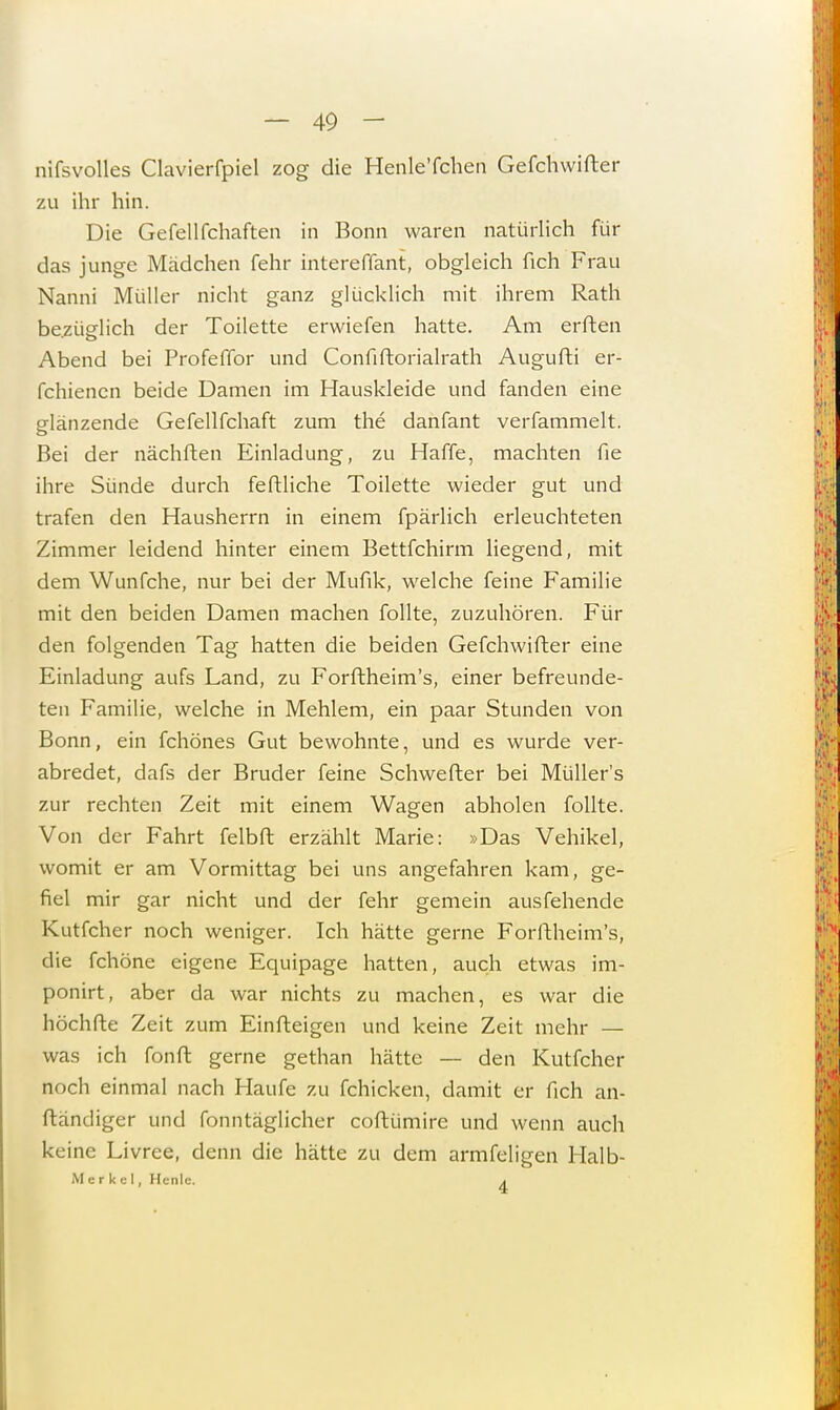 nifsvolles Clavierfpiel zog die Henle'fchen Gefchwifter zu ihr hin. Die Gefellfchaften in Bonn waren natürlich für das junge Mädchen fehr intereffant, obgleich fich Frau Nanni Müller nicht ganz glücklich mit ihrem Rath bezüglich der Toilette erwiefen hatte. Am erften Abend bei Profeffor und Confiftorialrath Augufti er- fchiencn beide Damen im Hauskleide und fanden eine glänzende Gefellfchaft zum the danfant verfammelt. Bei der nächften Einladung, zu Haffe, machten fie ihre Sünde durch feftliche Toilette wieder gut und trafen den Hausherrn in einem fpärlich erleuchteten Zimmer leidend hinter einem Bettfchirm liegend, mit dem Wunfche, nur bei der Mufik, welche feine Familie mit den beiden Damen machen follte, zuzuhören. Für den folgenden Tag hatten die beiden Gefchwifter eine Einladung aufs Land, zu Forftheim's, einer befreunde- ten Familie, welche in Mehlem, ein paar Stunden von Bonn, ein fchönes Gut bewohnte, und es wurde ver- abredet, dafs der Bruder feine Schweiler bei Müller's zur rechten Zeit mit einem Wagen abholen follte. Von der Fahrt felbft erzählt Marie: »Das Vehikel, womit er am Vormittag bei uns angefahren kam, ge- fiel mir gar nicht und der fehr gemein ausfeilende Kutfcher noch weniger. Ich hätte gerne Forftheim's, die fchöne eigene Equipage hatten, auch etwas im- ponirt, aber da war nichts zu machen, es war die höchfte Zeit zum Einfteigen und keine Zeit mehr — was ich fonft gerne gethan hätte —- den Kutfcher noch einmal nach Haufe zu fchicken, damit er fich an- ftändiger und fonntäglicher coftümire und wenn auch keine Livree, denn die hätte zu dem armfeligen Halb* Merkel, Hcnlc. ,