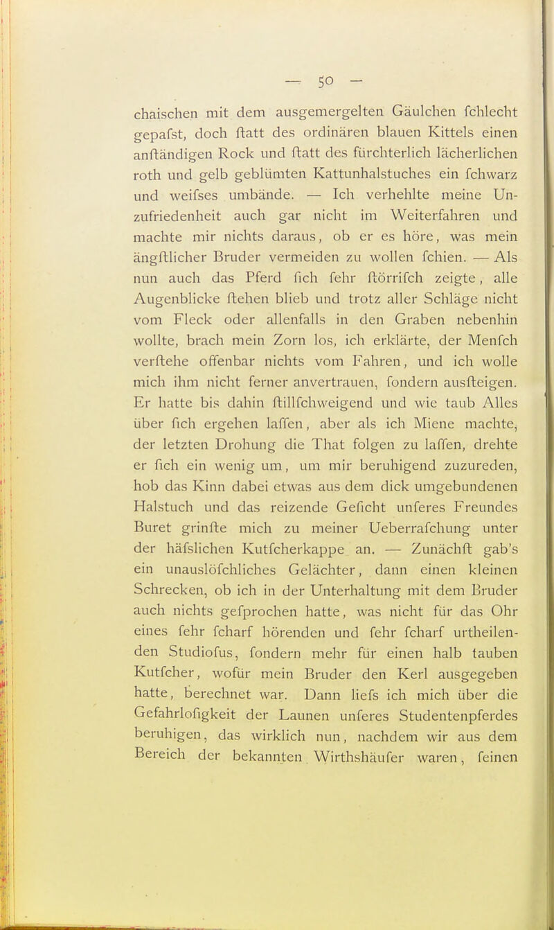 chaischen mit dem ausgemergelten Gäulchen fchlecht gepafst, doch ftatt des ordinären blauen Kittels einen anftändigen Rock und ftatt des fürchterlich lächerlichen roth und gelb geblümten Kattunhalstuches ein fchvvarz und weifses umbände. — Ich verhehlte meine Un- zufriedenheit auch gar nicht im Weiterfahren und machte mir nichts daraus, ob er es höre, was mein ängftlicher Bruder vermeiden zu wollen fchien. — Als nun auch das Pferd fich fehr ftörrifch zeigte, alle Augenblicke flehen blieb und trotz aller Schläge nicht vom Fleck oder allenfalls in den Graben nebenhin wollte, brach mein Zorn los, ich erklärte, der Menfch verflehe offenbar nichts vom Fahren, und ich wolle mich ihm nicht ferner anvertrauen, fondern ausfteigen. Er hatte bis dahin flillfchweigend und wie taub Alles über fich ergehen laffen, aber als ich Miene machte, der letzten Drohung die That folgen zu laffen, drehte er fich ein wenig um, um mir beruhigend zuzureden, hob das Kinn dabei etwas aus dem dick umgebundenen Halstuch und das reizende Geficht unferes Freundes Buret grinfle mich zu meiner Ueberrafchung unter der häfslichen Kutfcherkappe an. — Zunächft gab's ein unauslöfchliches Gelächter, dann einen kleinen Schrecken, ob ich in der Unterhaltung mit dem Bruder auch nichts gefprochen hatte, was nicht für das Ohr eines fehr fcharf hörenden und fehr fcharf urtheilen- den Studiofus, fondern mehr für einen halb tauben Kutfcher, wofür mein Bruder den Kerl ausgegeben hatte, berechnet war. Dann liefs ich mich über die Gefahrlofigkeit der Launen unferes Studentenpferdes beruhigen, das wirklich nun, nachdem wir aus dem Bereich der bekannten Wirthshäufer waren, feinen